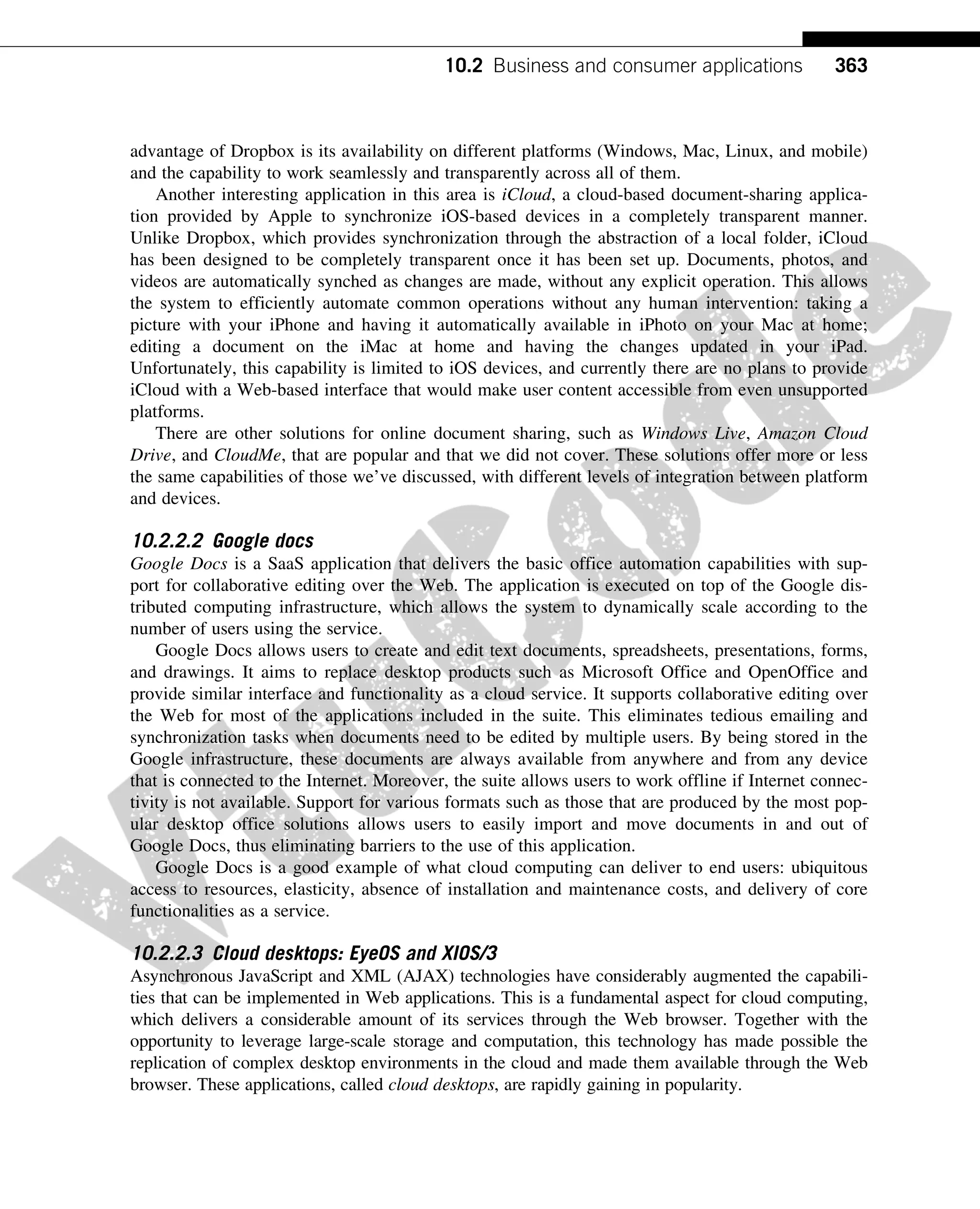 advantage of Dropbox is its availability on different platforms (Windows, Mac, Linux, and mobile)
and the capability to work seamlessly and transparently across all of them.
Another interesting application in this area is iCloud, a cloud-based document-sharing applica-
tion provided by Apple to synchronize iOS-based devices in a completely transparent manner.
Unlike Dropbox, which provides synchronization through the abstraction of a local folder, iCloud
has been designed to be completely transparent once it has been set up. Documents, photos, and
videos are automatically synched as changes are made, without any explicit operation. This allows
the system to efficiently automate common operations without any human intervention: taking a
picture with your iPhone and having it automatically available in iPhoto on your Mac at home;
editing a document on the iMac at home and having the changes updated in your iPad.
Unfortunately, this capability is limited to iOS devices, and currently there are no plans to provide
iCloud with a Web-based interface that would make user content accessible from even unsupported
platforms.
There are other solutions for online document sharing, such as Windows Live, Amazon Cloud
Drive, and CloudMe, that are popular and that we did not cover. These solutions offer more or less
the same capabilities of those we’ve discussed, with different levels of integration between platform
and devices.
10.2.2.2 Google docs
Google Docs is a SaaS application that delivers the basic office automation capabilities with sup-
port for collaborative editing over the Web. The application is executed on top of the Google dis-
tributed computing infrastructure, which allows the system to dynamically scale according to the
number of users using the service.
Google Docs allows users to create and edit text documents, spreadsheets, presentations, forms,
and drawings. It aims to replace desktop products such as Microsoft Office and OpenOffice and
provide similar interface and functionality as a cloud service. It supports collaborative editing over
the Web for most of the applications included in the suite. This eliminates tedious emailing and
synchronization tasks when documents need to be edited by multiple users. By being stored in the
Google infrastructure, these documents are always available from anywhere and from any device
that is connected to the Internet. Moreover, the suite allows users to work offline if Internet connec-
tivity is not available. Support for various formats such as those that are produced by the most pop-
ular desktop office solutions allows users to easily import and move documents in and out of
Google Docs, thus eliminating barriers to the use of this application.
Google Docs is a good example of what cloud computing can deliver to end users: ubiquitous
access to resources, elasticity, absence of installation and maintenance costs, and delivery of core
functionalities as a service.
10.2.2.3 Cloud desktops: EyeOS and XIOS/3
Asynchronous JavaScript and XML (AJAX) technologies have considerably augmented the capabili-
ties that can be implemented in Web applications. This is a fundamental aspect for cloud computing,
which delivers a considerable amount of its services through the Web browser. Together with the
opportunity to leverage large-scale storage and computation, this technology has made possible the
replication of complex desktop environments in the cloud and made them available through the Web
browser. These applications, called cloud desktops, are rapidly gaining in popularity.
363
10.2 Business and consumer applications
 
