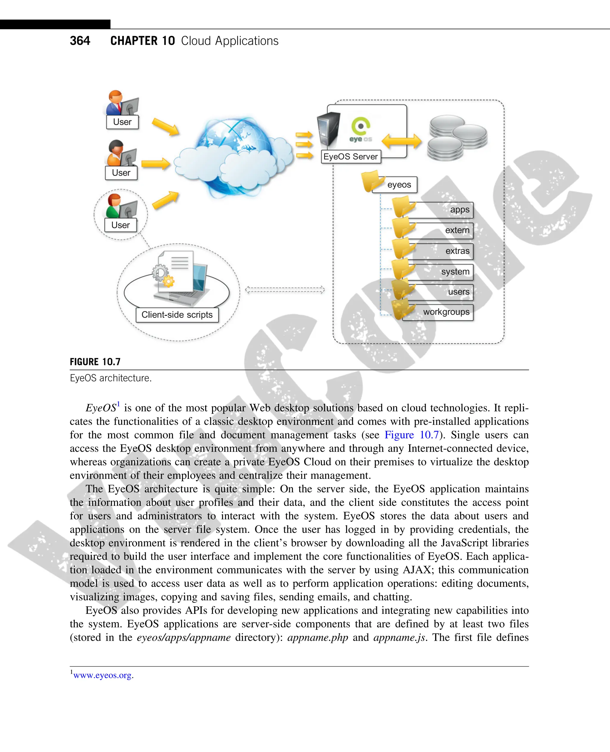 EyeOS1
is one of the most popular Web desktop solutions based on cloud technologies. It repli-
cates the functionalities of a classic desktop environment and comes with pre-installed applications
for the most common file and document management tasks (see Figure 10.7). Single users can
access the EyeOS desktop environment from anywhere and through any Internet-connected device,
whereas organizations can create a private EyeOS Cloud on their premises to virtualize the desktop
environment of their employees and centralize their management.
The EyeOS architecture is quite simple: On the server side, the EyeOS application maintains
the information about user profiles and their data, and the client side constitutes the access point
for users and administrators to interact with the system. EyeOS stores the data about users and
applications on the server file system. Once the user has logged in by providing credentials, the
desktop environment is rendered in the client’s browser by downloading all the JavaScript libraries
required to build the user interface and implement the core functionalities of EyeOS. Each applica-
tion loaded in the environment communicates with the server by using AJAX; this communication
model is used to access user data as well as to perform application operations: editing documents,
visualizing images, copying and saving files, sending emails, and chatting.
EyeOS also provides APIs for developing new applications and integrating new capabilities into
the system. EyeOS applications are server-side components that are defined by at least two files
(stored in the eyeos/apps/appname directory): appname.php and appname.js. The first file defines
User
User
User
EyeOS Server
eyeos
apps
extern
extras
system
users
workgroups
Client-side scripts
FIGURE 10.7
EyeOS architecture.
1
www.eyeos.org.
364 CHAPTER 10 Cloud Applications
 