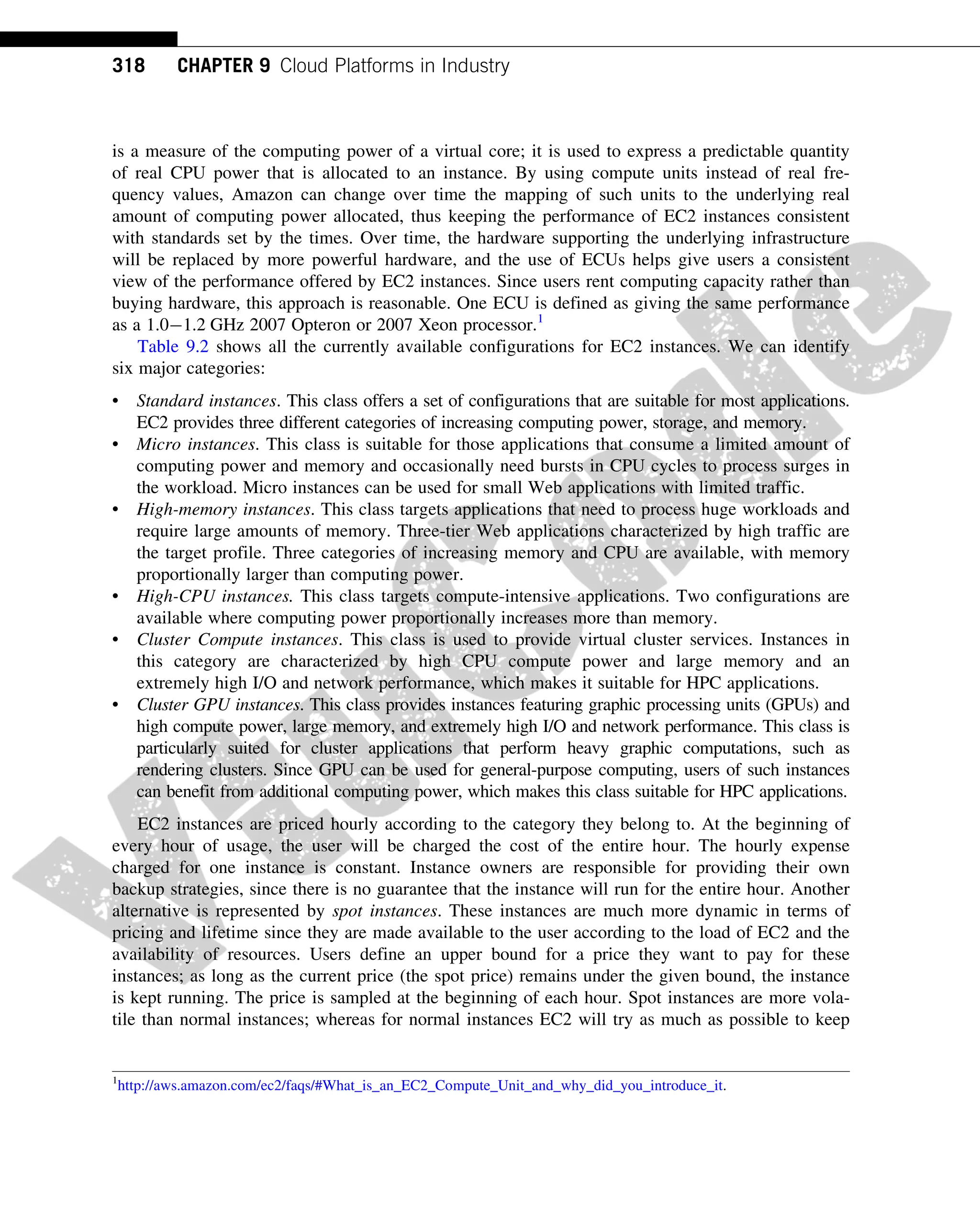 is a measure of the computing power of a virtual core; it is used to express a predictable quantity
of real CPU power that is allocated to an instance. By using compute units instead of real fre-
quency values, Amazon can change over time the mapping of such units to the underlying real
amount of computing power allocated, thus keeping the performance of EC2 instances consistent
with standards set by the times. Over time, the hardware supporting the underlying infrastructure
will be replaced by more powerful hardware, and the use of ECUs helps give users a consistent
view of the performance offered by EC2 instances. Since users rent computing capacity rather than
buying hardware, this approach is reasonable. One ECU is defined as giving the same performance
as a 1.01.2 GHz 2007 Opteron or 2007 Xeon processor.1
Table 9.2 shows all the currently available configurations for EC2 instances. We can identify
six major categories:
• Standard instances. This class offers a set of configurations that are suitable for most applications.
EC2 provides three different categories of increasing computing power, storage, and memory.
• Micro instances. This class is suitable for those applications that consume a limited amount of
computing power and memory and occasionally need bursts in CPU cycles to process surges in
the workload. Micro instances can be used for small Web applications with limited traffic.
• High-memory instances. This class targets applications that need to process huge workloads and
require large amounts of memory. Three-tier Web applications characterized by high traffic are
the target profile. Three categories of increasing memory and CPU are available, with memory
proportionally larger than computing power.
• High-CPU instances. This class targets compute-intensive applications. Two configurations are
available where computing power proportionally increases more than memory.
• Cluster Compute instances. This class is used to provide virtual cluster services. Instances in
this category are characterized by high CPU compute power and large memory and an
extremely high I/O and network performance, which makes it suitable for HPC applications.
• Cluster GPU instances. This class provides instances featuring graphic processing units (GPUs) and
high compute power, large memory, and extremely high I/O and network performance. This class is
particularly suited for cluster applications that perform heavy graphic computations, such as
rendering clusters. Since GPU can be used for general-purpose computing, users of such instances
can benefit from additional computing power, which makes this class suitable for HPC applications.
EC2 instances are priced hourly according to the category they belong to. At the beginning of
every hour of usage, the user will be charged the cost of the entire hour. The hourly expense
charged for one instance is constant. Instance owners are responsible for providing their own
backup strategies, since there is no guarantee that the instance will run for the entire hour. Another
alternative is represented by spot instances. These instances are much more dynamic in terms of
pricing and lifetime since they are made available to the user according to the load of EC2 and the
availability of resources. Users define an upper bound for a price they want to pay for these
instances; as long as the current price (the spot price) remains under the given bound, the instance
is kept running. The price is sampled at the beginning of each hour. Spot instances are more vola-
tile than normal instances; whereas for normal instances EC2 will try as much as possible to keep
1
http://aws.amazon.com/ec2/faqs/#What_is_an_EC2_Compute_Unit_and_why_did_you_introduce_it.
318 CHAPTER 9 Cloud Platforms in Industry
 