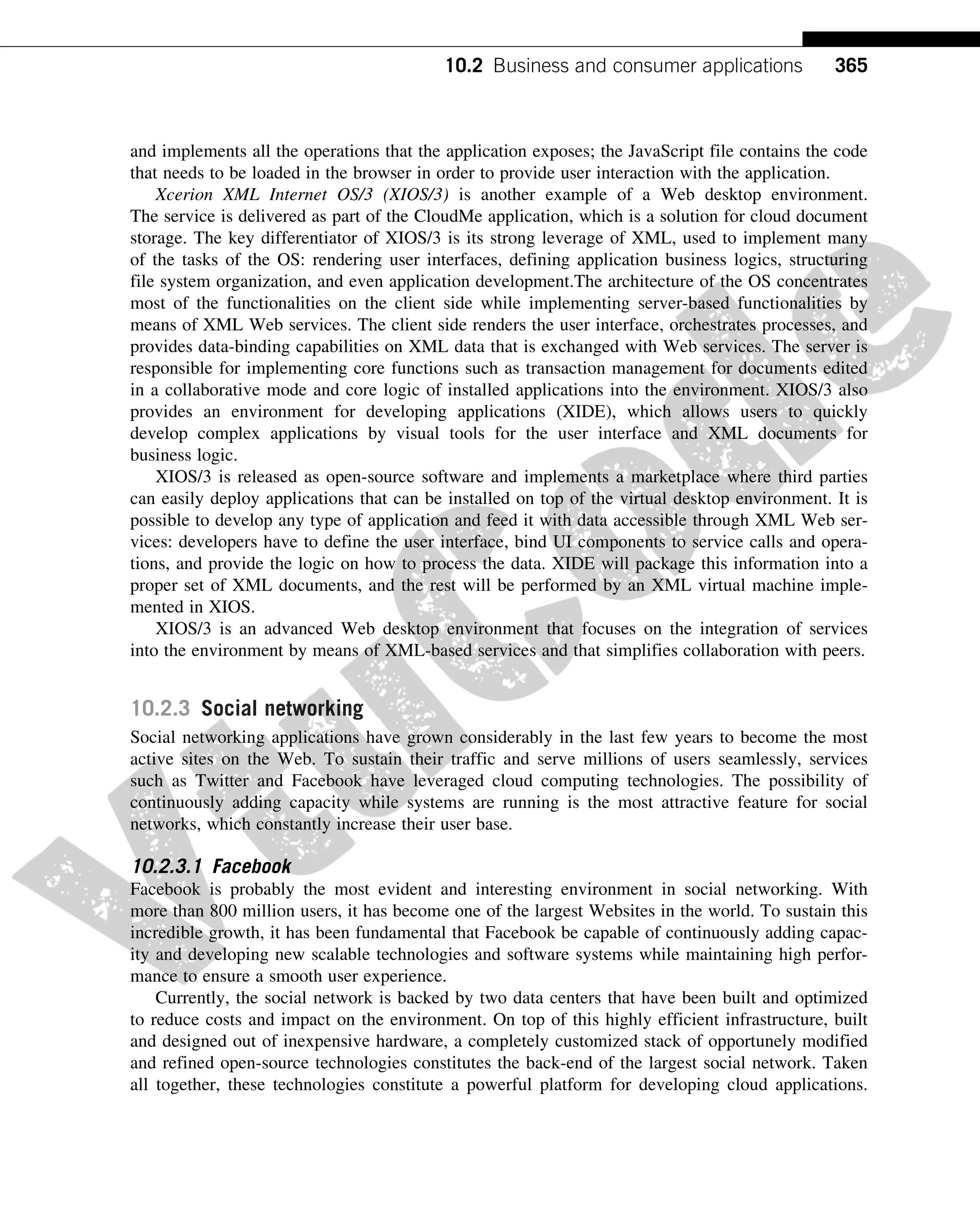 and implements all the operations that the application exposes; the JavaScript file contains the code
that needs to be loaded in the browser in order to provide user interaction with the application.
Xcerion XML Internet OS/3 (XIOS/3) is another example of a Web desktop environment.
The service is delivered as part of the CloudMe application, which is a solution for cloud document
storage. The key differentiator of XIOS/3 is its strong leverage of XML, used to implement many
of the tasks of the OS: rendering user interfaces, defining application business logics, structuring
file system organization, and even application development.The architecture of the OS concentrates
most of the functionalities on the client side while implementing server-based functionalities by
means of XML Web services. The client side renders the user interface, orchestrates processes, and
provides data-binding capabilities on XML data that is exchanged with Web services. The server is
responsible for implementing core functions such as transaction management for documents edited
in a collaborative mode and core logic of installed applications into the environment. XIOS/3 also
provides an environment for developing applications (XIDE), which allows users to quickly
develop complex applications by visual tools for the user interface and XML documents for
business logic.
XIOS/3 is released as open-source software and implements a marketplace where third parties
can easily deploy applications that can be installed on top of the virtual desktop environment. It is
possible to develop any type of application and feed it with data accessible through XML Web ser-
vices: developers have to define the user interface, bind UI components to service calls and opera-
tions, and provide the logic on how to process the data. XIDE will package this information into a
proper set of XML documents, and the rest will be performed by an XML virtual machine imple-
mented in XIOS.
XIOS/3 is an advanced Web desktop environment that focuses on the integration of services
into the environment by means of XML-based services and that simplifies collaboration with peers.
10.2.3 Social networking
Social networking applications have grown considerably in the last few years to become the most
active sites on the Web. To sustain their traffic and serve millions of users seamlessly, services
such as Twitter and Facebook have leveraged cloud computing technologies. The possibility of
continuously adding capacity while systems are running is the most attractive feature for social
networks, which constantly increase their user base.
10.2.3.1 Facebook
Facebook is probably the most evident and interesting environment in social networking. With
more than 800 million users, it has become one of the largest Websites in the world. To sustain this
incredible growth, it has been fundamental that Facebook be capable of continuously adding capac-
ity and developing new scalable technologies and software systems while maintaining high perfor-
mance to ensure a smooth user experience.
Currently, the social network is backed by two data centers that have been built and optimized
to reduce costs and impact on the environment. On top of this highly efficient infrastructure, built
and designed out of inexpensive hardware, a completely customized stack of opportunely modified
and refined open-source technologies constitutes the back-end of the largest social network. Taken
all together, these technologies constitute a powerful platform for developing cloud applications.
365
10.2 Business and consumer applications
 