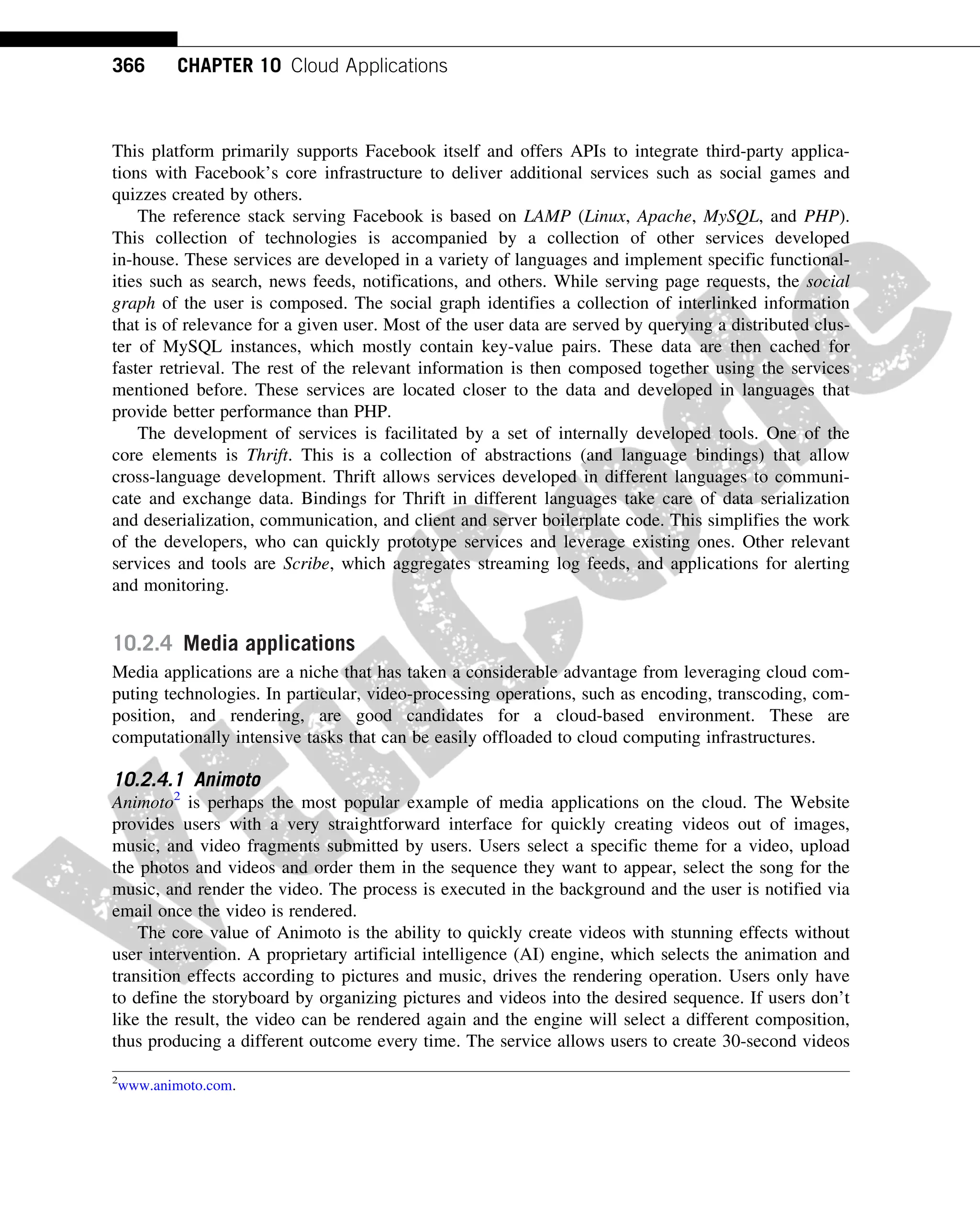 This platform primarily supports Facebook itself and offers APIs to integrate third-party applica-
tions with Facebook’s core infrastructure to deliver additional services such as social games and
quizzes created by others.
The reference stack serving Facebook is based on LAMP (Linux, Apache, MySQL, and PHP).
This collection of technologies is accompanied by a collection of other services developed
in-house. These services are developed in a variety of languages and implement specific functional-
ities such as search, news feeds, notifications, and others. While serving page requests, the social
graph of the user is composed. The social graph identifies a collection of interlinked information
that is of relevance for a given user. Most of the user data are served by querying a distributed clus-
ter of MySQL instances, which mostly contain key-value pairs. These data are then cached for
faster retrieval. The rest of the relevant information is then composed together using the services
mentioned before. These services are located closer to the data and developed in languages that
provide better performance than PHP.
The development of services is facilitated by a set of internally developed tools. One of the
core elements is Thrift. This is a collection of abstractions (and language bindings) that allow
cross-language development. Thrift allows services developed in different languages to communi-
cate and exchange data. Bindings for Thrift in different languages take care of data serialization
and deserialization, communication, and client and server boilerplate code. This simplifies the work
of the developers, who can quickly prototype services and leverage existing ones. Other relevant
services and tools are Scribe, which aggregates streaming log feeds, and applications for alerting
and monitoring.
10.2.4 Media applications
Media applications are a niche that has taken a considerable advantage from leveraging cloud com-
puting technologies. In particular, video-processing operations, such as encoding, transcoding, com-
position, and rendering, are good candidates for a cloud-based environment. These are
computationally intensive tasks that can be easily offloaded to cloud computing infrastructures.
10.2.4.1 Animoto
Animoto2
is perhaps the most popular example of media applications on the cloud. The Website
provides users with a very straightforward interface for quickly creating videos out of images,
music, and video fragments submitted by users. Users select a specific theme for a video, upload
the photos and videos and order them in the sequence they want to appear, select the song for the
music, and render the video. The process is executed in the background and the user is notified via
email once the video is rendered.
The core value of Animoto is the ability to quickly create videos with stunning effects without
user intervention. A proprietary artificial intelligence (AI) engine, which selects the animation and
transition effects according to pictures and music, drives the rendering operation. Users only have
to define the storyboard by organizing pictures and videos into the desired sequence. If users don’t
like the result, the video can be rendered again and the engine will select a different composition,
thus producing a different outcome every time. The service allows users to create 30-second videos
2
www.animoto.com.
366 CHAPTER 10 Cloud Applications
 
