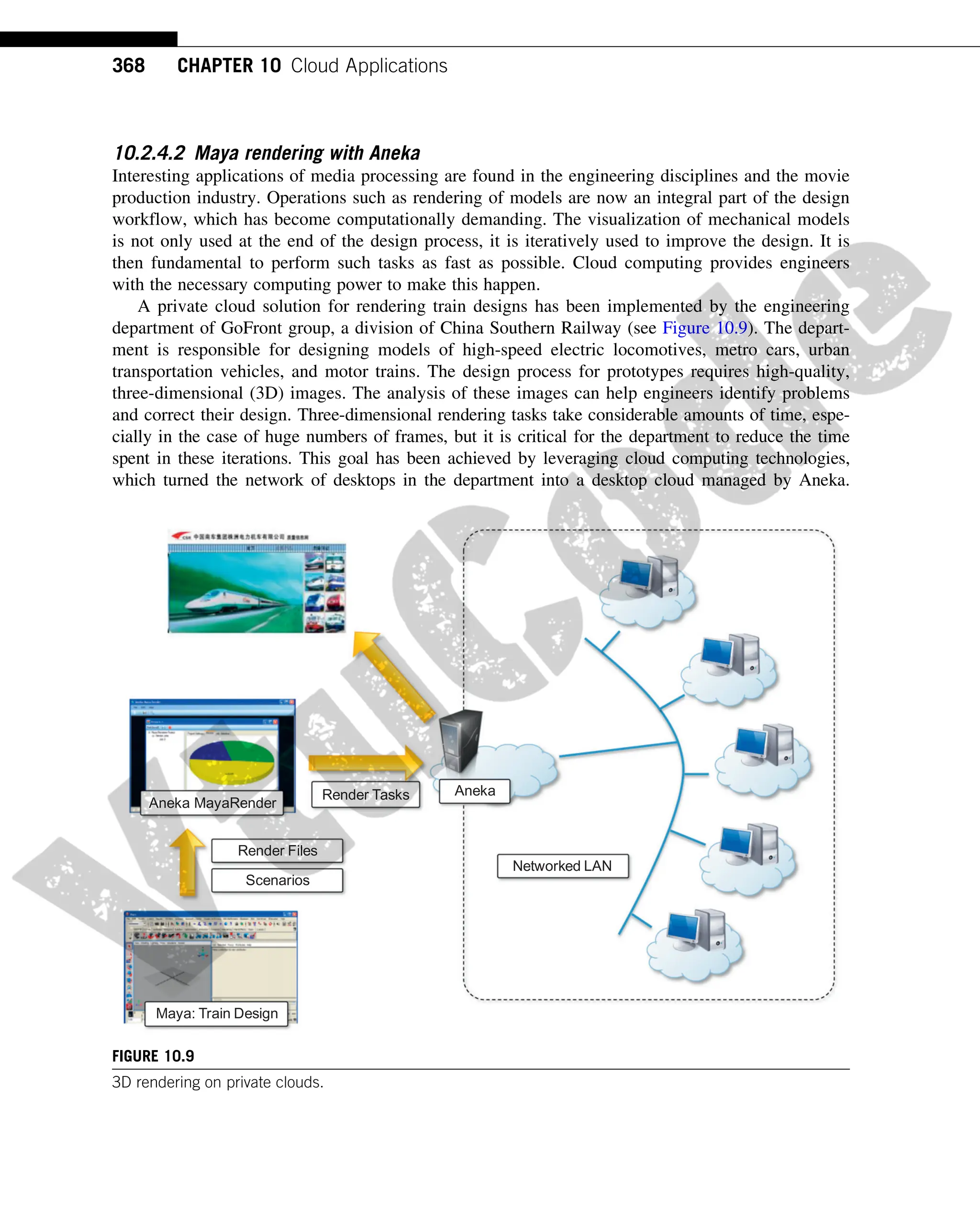 10.2.4.2 Maya rendering with Aneka
Interesting applications of media processing are found in the engineering disciplines and the movie
production industry. Operations such as rendering of models are now an integral part of the design
workflow, which has become computationally demanding. The visualization of mechanical models
is not only used at the end of the design process, it is iteratively used to improve the design. It is
then fundamental to perform such tasks as fast as possible. Cloud computing provides engineers
with the necessary computing power to make this happen.
A private cloud solution for rendering train designs has been implemented by the engineering
department of GoFront group, a division of China Southern Railway (see Figure 10.9). The depart-
ment is responsible for designing models of high-speed electric locomotives, metro cars, urban
transportation vehicles, and motor trains. The design process for prototypes requires high-quality,
three-dimensional (3D) images. The analysis of these images can help engineers identify problems
and correct their design. Three-dimensional rendering tasks take considerable amounts of time, espe-
cially in the case of huge numbers of frames, but it is critical for the department to reduce the time
spent in these iterations. This goal has been achieved by leveraging cloud computing technologies,
which turned the network of desktops in the department into a desktop cloud managed by Aneka.
Aneka
Networked LAN
Aneka MayaRender
Maya: Train Design
Render Files
Scenarios
Render Tasks
FIGURE 10.9
3D rendering on private clouds.
368 CHAPTER 10 Cloud Applications
 
