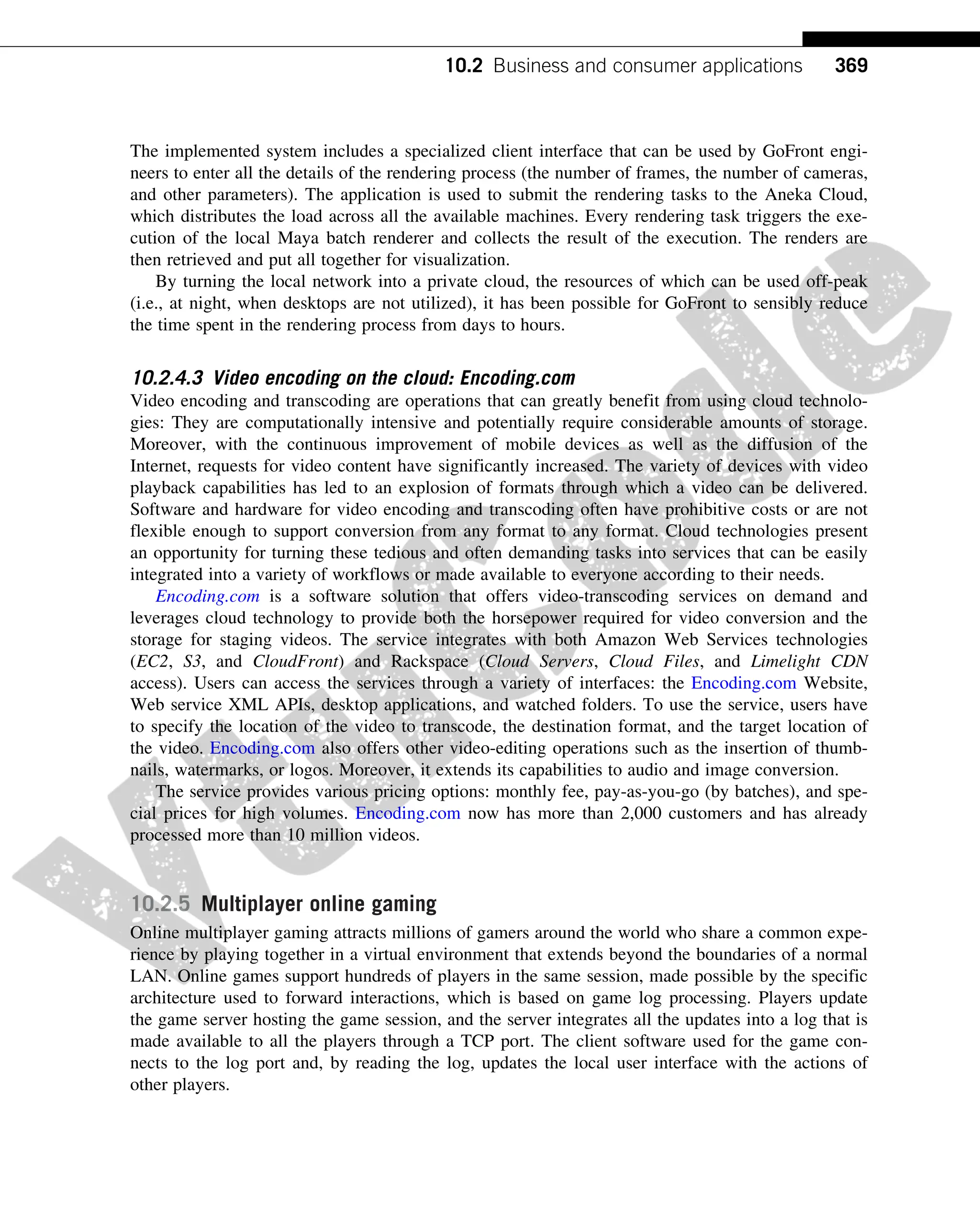The implemented system includes a specialized client interface that can be used by GoFront engi-
neers to enter all the details of the rendering process (the number of frames, the number of cameras,
and other parameters). The application is used to submit the rendering tasks to the Aneka Cloud,
which distributes the load across all the available machines. Every rendering task triggers the exe-
cution of the local Maya batch renderer and collects the result of the execution. The renders are
then retrieved and put all together for visualization.
By turning the local network into a private cloud, the resources of which can be used off-peak
(i.e., at night, when desktops are not utilized), it has been possible for GoFront to sensibly reduce
the time spent in the rendering process from days to hours.
10.2.4.3 Video encoding on the cloud: Encoding.com
Video encoding and transcoding are operations that can greatly benefit from using cloud technolo-
gies: They are computationally intensive and potentially require considerable amounts of storage.
Moreover, with the continuous improvement of mobile devices as well as the diffusion of the
Internet, requests for video content have significantly increased. The variety of devices with video
playback capabilities has led to an explosion of formats through which a video can be delivered.
Software and hardware for video encoding and transcoding often have prohibitive costs or are not
flexible enough to support conversion from any format to any format. Cloud technologies present
an opportunity for turning these tedious and often demanding tasks into services that can be easily
integrated into a variety of workflows or made available to everyone according to their needs.
Encoding.com is a software solution that offers video-transcoding services on demand and
leverages cloud technology to provide both the horsepower required for video conversion and the
storage for staging videos. The service integrates with both Amazon Web Services technologies
(EC2, S3, and CloudFront) and Rackspace (Cloud Servers, Cloud Files, and Limelight CDN
access). Users can access the services through a variety of interfaces: the Encoding.com Website,
Web service XML APIs, desktop applications, and watched folders. To use the service, users have
to specify the location of the video to transcode, the destination format, and the target location of
the video. Encoding.com also offers other video-editing operations such as the insertion of thumb-
nails, watermarks, or logos. Moreover, it extends its capabilities to audio and image conversion.
The service provides various pricing options: monthly fee, pay-as-you-go (by batches), and spe-
cial prices for high volumes. Encoding.com now has more than 2,000 customers and has already
processed more than 10 million videos.
10.2.5 Multiplayer online gaming
Online multiplayer gaming attracts millions of gamers around the world who share a common expe-
rience by playing together in a virtual environment that extends beyond the boundaries of a normal
LAN. Online games support hundreds of players in the same session, made possible by the specific
architecture used to forward interactions, which is based on game log processing. Players update
the game server hosting the game session, and the server integrates all the updates into a log that is
made available to all the players through a TCP port. The client software used for the game con-
nects to the log port and, by reading the log, updates the local user interface with the actions of
other players.
369
10.2 Business and consumer applications
 
