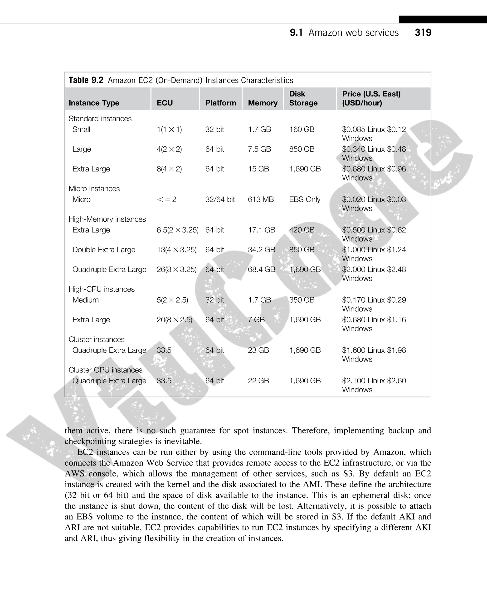 them active, there is no such guarantee for spot instances. Therefore, implementing backup and
checkpointing strategies is inevitable.
EC2 instances can be run either by using the command-line tools provided by Amazon, which
connects the Amazon Web Service that provides remote access to the EC2 infrastructure, or via the
AWS console, which allows the management of other services, such as S3. By default an EC2
instance is created with the kernel and the disk associated to the AMI. These define the architecture
(32 bit or 64 bit) and the space of disk available to the instance. This is an ephemeral disk; once
the instance is shut down, the content of the disk will be lost. Alternatively, it is possible to attach
an EBS volume to the instance, the content of which will be stored in S3. If the default AKI and
ARI are not suitable, EC2 provides capabilities to run EC2 instances by specifying a different AKI
and ARI, thus giving flexibility in the creation of instances.
Table 9.2 Amazon EC2 (On-Demand) Instances Characteristics
Instance Type ECU Platform Memory
Disk
Storage
Price (U.S. East)
(USD/hour)
Standard instances
Small 1(1 3 1) 32 bit 1.7 GB 160 GB $0.085 Linux $0.12
Windows
Large 4(2 3 2) 64 bit 7.5 GB 850 GB $0.340 Linux $0.48
Windows
Extra Large 8(4 3 2) 64 bit 15 GB 1,690 GB $0.680 Linux $0.96
Windows
Micro instances
Micro , 5 2 32/64 bit 613 MB EBS Only $0.020 Linux $0.03
Windows
High-Memory instances
Extra Large 6.5(2 3 3.25) 64 bit 17.1 GB 420 GB $0.500 Linux $0.62
Windows
Double Extra Large 13(4 3 3.25) 64 bit 34.2 GB 850 GB $1.000 Linux $1.24
Windows
Quadruple Extra Large 26(8 3 3.25) 64 bit 68.4 GB 1,690 GB $2.000 Linux $2.48
Windows
High-CPU instances
Medium 5(2 3 2.5) 32 bit 1.7 GB 350 GB $0.170 Linux $0.29
Windows
Extra Large 20(8 3 2.5) 64 bit 7 GB 1,690 GB $0.680 Linux $1.16
Windows
Cluster instances
Quadruple Extra Large 33.5 64 bit 23 GB 1,690 GB $1.600 Linux $1.98
Windows
Cluster GPU instances
Quadruple Extra Large 33.5 64 bit 22 GB 1,690 GB $2.100 Linux $2.60
Windows
319
9.1 Amazon web services
 