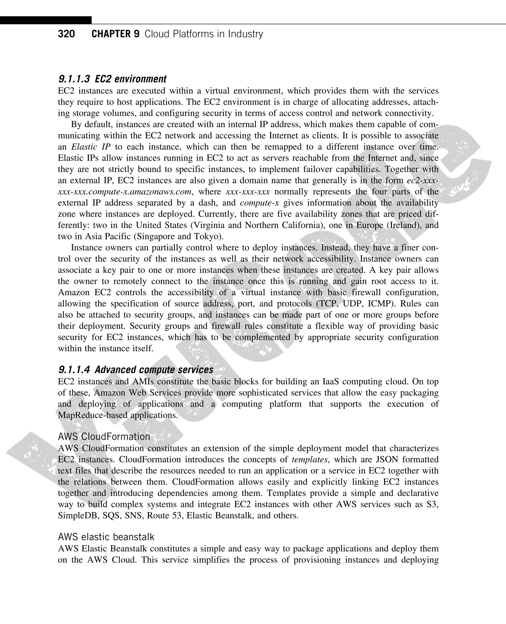 9.1.1.3 EC2 environment
EC2 instances are executed within a virtual environment, which provides them with the services
they require to host applications. The EC2 environment is in charge of allocating addresses, attach-
ing storage volumes, and configuring security in terms of access control and network connectivity.
By default, instances are created with an internal IP address, which makes them capable of com-
municating within the EC2 network and accessing the Internet as clients. It is possible to associate
an Elastic IP to each instance, which can then be remapped to a different instance over time.
Elastic IPs allow instances running in EC2 to act as servers reachable from the Internet and, since
they are not strictly bound to specific instances, to implement failover capabilities. Together with
an external IP, EC2 instances are also given a domain name that generally is in the form ec2-xxx-
xxx-xxx.compute-x.amazonaws.com, where xxx-xxx-xxx normally represents the four parts of the
external IP address separated by a dash, and compute-x gives information about the availability
zone where instances are deployed. Currently, there are five availability zones that are priced dif-
ferently: two in the United States (Virginia and Northern California), one in Europe (Ireland), and
two in Asia Pacific (Singapore and Tokyo).
Instance owners can partially control where to deploy instances. Instead, they have a finer con-
trol over the security of the instances as well as their network accessibility. Instance owners can
associate a key pair to one or more instances when these instances are created. A key pair allows
the owner to remotely connect to the instance once this is running and gain root access to it.
Amazon EC2 controls the accessibility of a virtual instance with basic firewall configuration,
allowing the specification of source address, port, and protocols (TCP, UDP, ICMP). Rules can
also be attached to security groups, and instances can be made part of one or more groups before
their deployment. Security groups and firewall rules constitute a flexible way of providing basic
security for EC2 instances, which has to be complemented by appropriate security configuration
within the instance itself.
9.1.1.4 Advanced compute services
EC2 instances and AMIs constitute the basic blocks for building an IaaS computing cloud. On top
of these, Amazon Web Services provide more sophisticated services that allow the easy packaging
and deploying of applications and a computing platform that supports the execution of
MapReduce-based applications.
AWS CloudFormation
AWS CloudFormation constitutes an extension of the simple deployment model that characterizes
EC2 instances. CloudFormation introduces the concepts of templates, which are JSON formatted
text files that describe the resources needed to run an application or a service in EC2 together with
the relations between them. CloudFormation allows easily and explicitly linking EC2 instances
together and introducing dependencies among them. Templates provide a simple and declarative
way to build complex systems and integrate EC2 instances with other AWS services such as S3,
SimpleDB, SQS, SNS, Route 53, Elastic Beanstalk, and others.
AWS elastic beanstalk
AWS Elastic Beanstalk constitutes a simple and easy way to package applications and deploy them
on the AWS Cloud. This service simplifies the process of provisioning instances and deploying
320 CHAPTER 9 Cloud Platforms in Industry
 