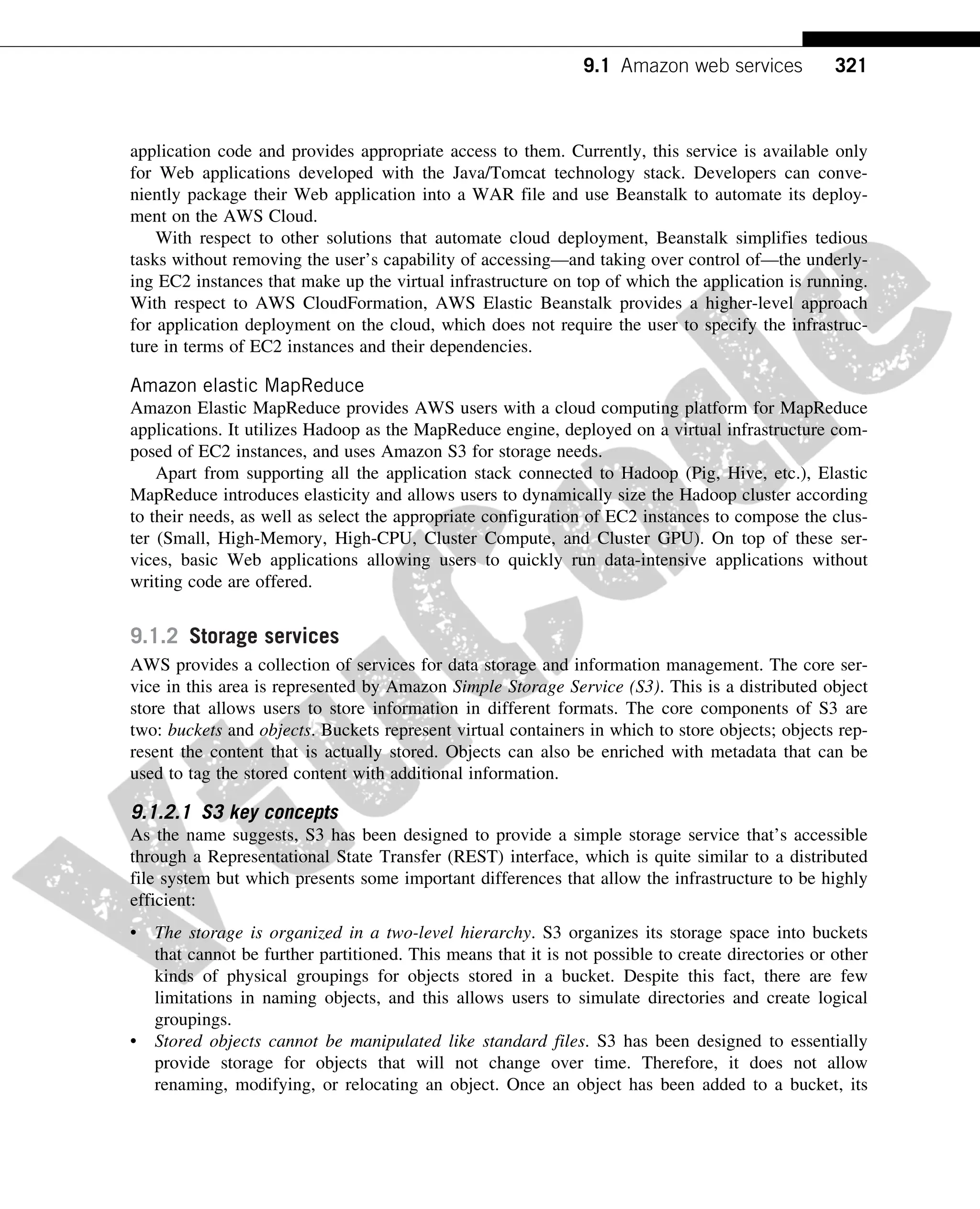 application code and provides appropriate access to them. Currently, this service is available only
for Web applications developed with the Java/Tomcat technology stack. Developers can conve-
niently package their Web application into a WAR file and use Beanstalk to automate its deploy-
ment on the AWS Cloud.
With respect to other solutions that automate cloud deployment, Beanstalk simplifies tedious
tasks without removing the user’s capability of accessing—and taking over control of—the underly-
ing EC2 instances that make up the virtual infrastructure on top of which the application is running.
With respect to AWS CloudFormation, AWS Elastic Beanstalk provides a higher-level approach
for application deployment on the cloud, which does not require the user to specify the infrastruc-
ture in terms of EC2 instances and their dependencies.
Amazon elastic MapReduce
Amazon Elastic MapReduce provides AWS users with a cloud computing platform for MapReduce
applications. It utilizes Hadoop as the MapReduce engine, deployed on a virtual infrastructure com-
posed of EC2 instances, and uses Amazon S3 for storage needs.
Apart from supporting all the application stack connected to Hadoop (Pig, Hive, etc.), Elastic
MapReduce introduces elasticity and allows users to dynamically size the Hadoop cluster according
to their needs, as well as select the appropriate configuration of EC2 instances to compose the clus-
ter (Small, High-Memory, High-CPU, Cluster Compute, and Cluster GPU). On top of these ser-
vices, basic Web applications allowing users to quickly run data-intensive applications without
writing code are offered.
9.1.2 Storage services
AWS provides a collection of services for data storage and information management. The core ser-
vice in this area is represented by Amazon Simple Storage Service (S3). This is a distributed object
store that allows users to store information in different formats. The core components of S3 are
two: buckets and objects. Buckets represent virtual containers in which to store objects; objects rep-
resent the content that is actually stored. Objects can also be enriched with metadata that can be
used to tag the stored content with additional information.
9.1.2.1 S3 key concepts
As the name suggests, S3 has been designed to provide a simple storage service that’s accessible
through a Representational State Transfer (REST) interface, which is quite similar to a distributed
file system but which presents some important differences that allow the infrastructure to be highly
efficient:
• The storage is organized in a two-level hierarchy. S3 organizes its storage space into buckets
that cannot be further partitioned. This means that it is not possible to create directories or other
kinds of physical groupings for objects stored in a bucket. Despite this fact, there are few
limitations in naming objects, and this allows users to simulate directories and create logical
groupings.
• Stored objects cannot be manipulated like standard files. S3 has been designed to essentially
provide storage for objects that will not change over time. Therefore, it does not allow
renaming, modifying, or relocating an object. Once an object has been added to a bucket, its
321
9.1 Amazon web services
 