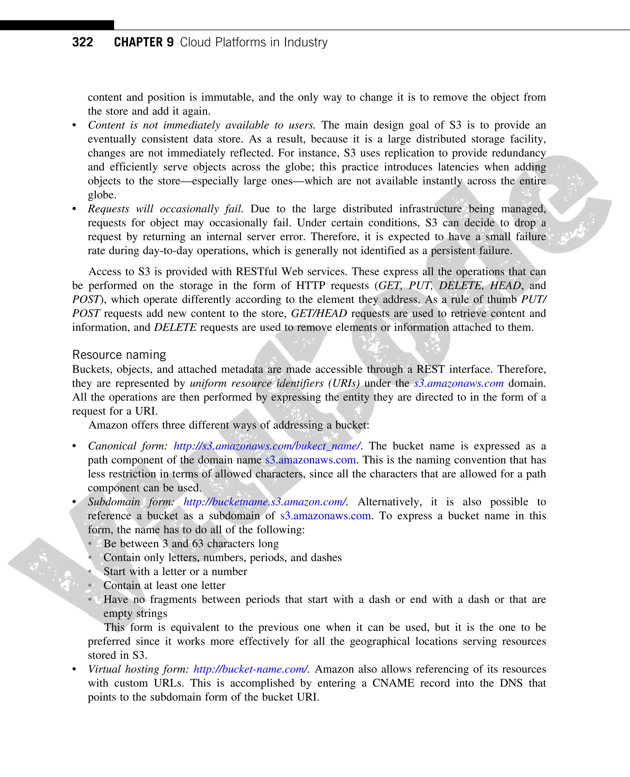 content and position is immutable, and the only way to change it is to remove the object from
the store and add it again.
• Content is not immediately available to users. The main design goal of S3 is to provide an
eventually consistent data store. As a result, because it is a large distributed storage facility,
changes are not immediately reflected. For instance, S3 uses replication to provide redundancy
and efficiently serve objects across the globe; this practice introduces latencies when adding
objects to the store—especially large ones—which are not available instantly across the entire
globe.
• Requests will occasionally fail. Due to the large distributed infrastructure being managed,
requests for object may occasionally fail. Under certain conditions, S3 can decide to drop a
request by returning an internal server error. Therefore, it is expected to have a small failure
rate during day-to-day operations, which is generally not identified as a persistent failure.
Access to S3 is provided with RESTful Web services. These express all the operations that can
be performed on the storage in the form of HTTP requests (GET, PUT, DELETE, HEAD, and
POST), which operate differently according to the element they address. As a rule of thumb PUT/
POST requests add new content to the store, GET/HEAD requests are used to retrieve content and
information, and DELETE requests are used to remove elements or information attached to them.
Resource naming
Buckets, objects, and attached metadata are made accessible through a REST interface. Therefore,
they are represented by uniform resource identifiers (URIs) under the s3.amazonaws.com domain.
All the operations are then performed by expressing the entity they are directed to in the form of a
request for a URI.
Amazon offers three different ways of addressing a bucket:
• Canonical form: http://s3.amazonaws.com/bukect_name/. The bucket name is expressed as a
path component of the domain name s3.amazonaws.com. This is the naming convention that has
less restriction in terms of allowed characters, since all the characters that are allowed for a path
component can be used.
• Subdomain form: http://bucketname.s3.amazon.com/. Alternatively, it is also possible to
reference a bucket as a subdomain of s3.amazonaws.com. To express a bucket name in this
form, the name has to do all of the following:
• Be between 3 and 63 characters long
• Contain only letters, numbers, periods, and dashes
• Start with a letter or a number
• Contain at least one letter
• Have no fragments between periods that start with a dash or end with a dash or that are
empty strings
This form is equivalent to the previous one when it can be used, but it is the one to be
preferred since it works more effectively for all the geographical locations serving resources
stored in S3.
• Virtual hosting form: http://bucket-name.com/. Amazon also allows referencing of its resources
with custom URLs. This is accomplished by entering a CNAME record into the DNS that
points to the subdomain form of the bucket URI.
322 CHAPTER 9 Cloud Platforms in Industry
 