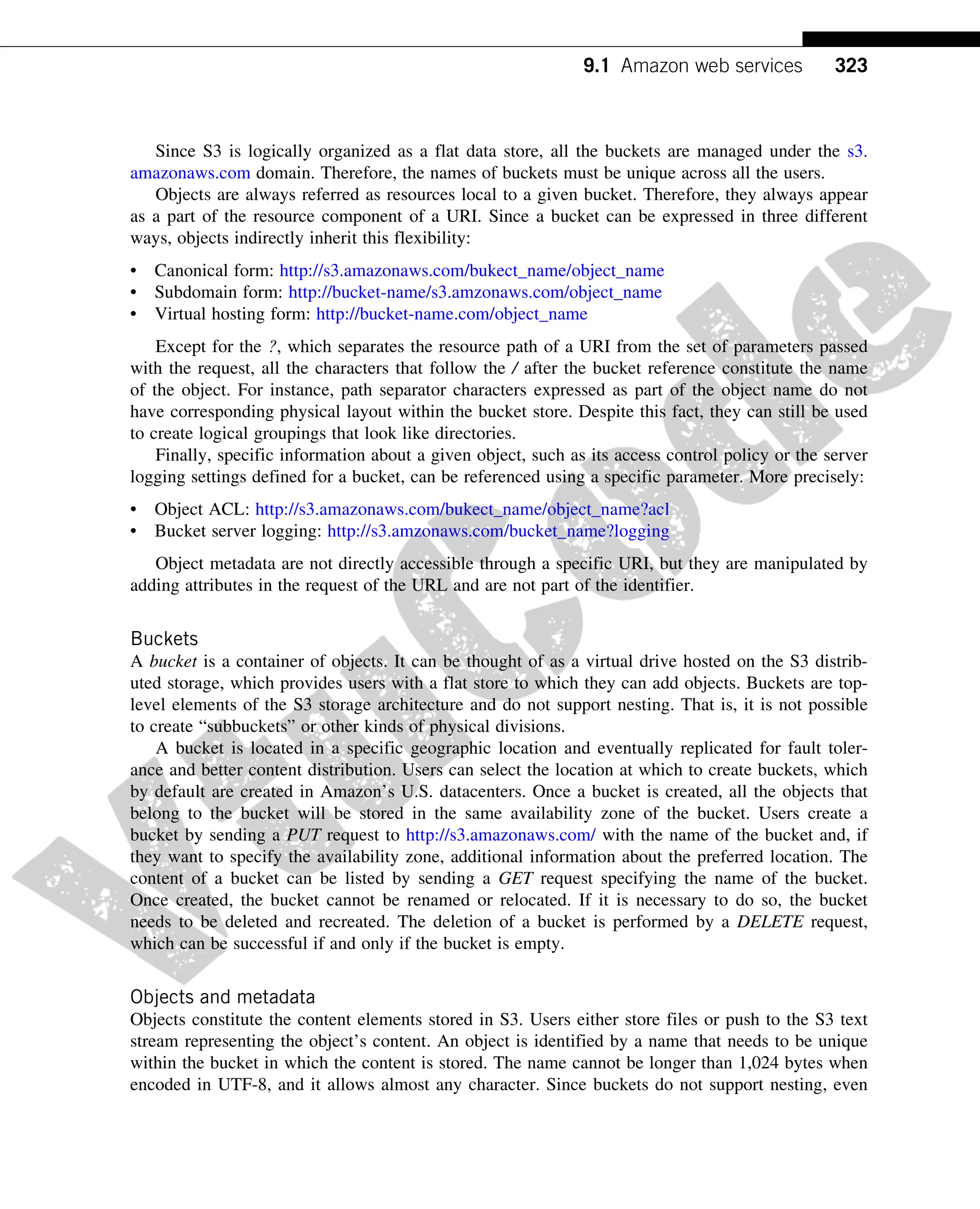 Since S3 is logically organized as a flat data store, all the buckets are managed under the s3.
amazonaws.com domain. Therefore, the names of buckets must be unique across all the users.
Objects are always referred as resources local to a given bucket. Therefore, they always appear
as a part of the resource component of a URI. Since a bucket can be expressed in three different
ways, objects indirectly inherit this flexibility:
• Canonical form: http://s3.amazonaws.com/bukect_name/object_name
• Subdomain form: http://bucket-name/s3.amzonaws.com/object_name
• Virtual hosting form: http://bucket-name.com/object_name
Except for the ?, which separates the resource path of a URI from the set of parameters passed
with the request, all the characters that follow the / after the bucket reference constitute the name
of the object. For instance, path separator characters expressed as part of the object name do not
have corresponding physical layout within the bucket store. Despite this fact, they can still be used
to create logical groupings that look like directories.
Finally, specific information about a given object, such as its access control policy or the server
logging settings defined for a bucket, can be referenced using a specific parameter. More precisely:
• Object ACL: http://s3.amazonaws.com/bukect_name/object_name?acl
• Bucket server logging: http://s3.amzonaws.com/bucket_name?logging
Object metadata are not directly accessible through a specific URI, but they are manipulated by
adding attributes in the request of the URL and are not part of the identifier.
Buckets
A bucket is a container of objects. It can be thought of as a virtual drive hosted on the S3 distrib-
uted storage, which provides users with a flat store to which they can add objects. Buckets are top-
level elements of the S3 storage architecture and do not support nesting. That is, it is not possible
to create “subbuckets” or other kinds of physical divisions.
A bucket is located in a specific geographic location and eventually replicated for fault toler-
ance and better content distribution. Users can select the location at which to create buckets, which
by default are created in Amazon’s U.S. datacenters. Once a bucket is created, all the objects that
belong to the bucket will be stored in the same availability zone of the bucket. Users create a
bucket by sending a PUT request to http://s3.amazonaws.com/ with the name of the bucket and, if
they want to specify the availability zone, additional information about the preferred location. The
content of a bucket can be listed by sending a GET request specifying the name of the bucket.
Once created, the bucket cannot be renamed or relocated. If it is necessary to do so, the bucket
needs to be deleted and recreated. The deletion of a bucket is performed by a DELETE request,
which can be successful if and only if the bucket is empty.
Objects and metadata
Objects constitute the content elements stored in S3. Users either store files or push to the S3 text
stream representing the object’s content. An object is identified by a name that needs to be unique
within the bucket in which the content is stored. The name cannot be longer than 1,024 bytes when
encoded in UTF-8, and it allows almost any character. Since buckets do not support nesting, even
323
9.1 Amazon web services
 