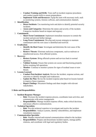 o Conduct Training and Drills: Train staff on incident response procedures
and conduct regular drills to ensure preparedness.
o Implement Tools and Resources: Equip the team with necessary tools, such
as monitoring systems, forensic software, and communication channels.
2. Identification:
o Detect Incidents: Use monitoring tools and alerts to identify potential security
incidents.
o Assess and Categorize: Determine the nature and severity of the incident.
Categorize incidents based on impact and urgency.
3. Containment:
o Short-Term Containment: Implement immediate measures to contain the
incident and prevent further damage.
o Long-Term Containment: Develop and execute strategies to maintain
containment until the root cause is identified and resolved.
4. Eradication:
o Identify the Root Cause: Investigate and determine the root cause of the
incident.
o Remove Threats: Eliminate malicious components, such as malware or
unauthorized access, from affected systems.
5. Recovery:
o Restore Systems: Bring affected systems and services back to normal
operation.
o Validate Systems: Ensure that systems are secure and functioning properly
before resuming full operations.
o Monitor: Continue to monitor systems for signs of residual issues or new
threats.
6. Lessons Learned:
o Conduct Post-Incident Analysis: Review the incident, response actions, and
outcomes to identify strengths and weaknesses.
o Update the Plan: Revise the incident response plan based on lessons learned
to improve future responses.
o Report Findings: Document findings and share insights with relevant
stakeholders.
3. Roles and Responsibilities
1. Incident Response Manager:
o Role: Oversees the incident response process, coordinates team activities, and
communicates with senior management.
o Responsibilities: Manage incident response efforts, make critical decisions,
and ensure effective communication.
2. Technical Specialists:
o Role: Provide technical expertise to investigate and resolve the incident.
o Responsibilities: Analyze systems, identify vulnerabilities, and implement
remediation measures.
3. Communication Specialist:
o Role: Handles internal and external communications related to the incident.
o Responsibilities: Prepare and disseminate incident reports, manage public
relations, and coordinate with legal and regulatory bodies.
 