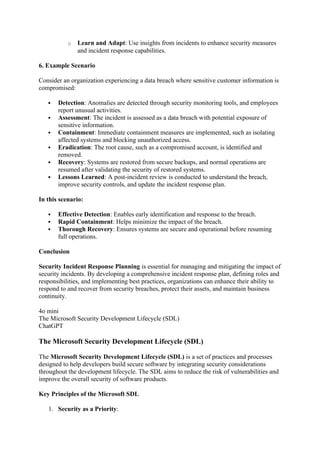 o Learn and Adapt: Use insights from incidents to enhance security measures
and incident response capabilities.
6. Example Scenario
Consider an organization experiencing a data breach where sensitive customer information is
compromised:
 Detection: Anomalies are detected through security monitoring tools, and employees
report unusual activities.
 Assessment: The incident is assessed as a data breach with potential exposure of
sensitive information.
 Containment: Immediate containment measures are implemented, such as isolating
affected systems and blocking unauthorized access.
 Eradication: The root cause, such as a compromised account, is identified and
removed.
 Recovery: Systems are restored from secure backups, and normal operations are
resumed after validating the security of restored systems.
 Lessons Learned: A post-incident review is conducted to understand the breach,
improve security controls, and update the incident response plan.
In this scenario:
 Effective Detection: Enables early identification and response to the breach.
 Rapid Containment: Helps minimize the impact of the breach.
 Thorough Recovery: Ensures systems are secure and operational before resuming
full operations.
Conclusion
Security Incident Response Planning is essential for managing and mitigating the impact of
security incidents. By developing a comprehensive incident response plan, defining roles and
responsibilities, and implementing best practices, organizations can enhance their ability to
respond to and recover from security breaches, protect their assets, and maintain business
continuity.
4o mini
The Microsoft Security Development Lifecycle (SDL)
ChatGPT
The Microsoft Security Development Lifecycle (SDL)
The Microsoft Security Development Lifecycle (SDL) is a set of practices and processes
designed to help developers build secure software by integrating security considerations
throughout the development lifecycle. The SDL aims to reduce the risk of vulnerabilities and
improve the overall security of software products.
Key Principles of the Microsoft SDL
1. Security as a Priority:
 