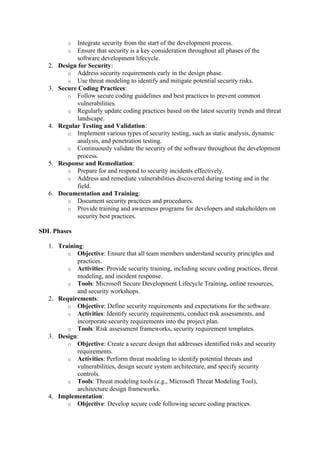 o Integrate security from the start of the development process.
o Ensure that security is a key consideration throughout all phases of the
software development lifecycle.
2. Design for Security:
o Address security requirements early in the design phase.
o Use threat modeling to identify and mitigate potential security risks.
3. Secure Coding Practices:
o Follow secure coding guidelines and best practices to prevent common
vulnerabilities.
o Regularly update coding practices based on the latest security trends and threat
landscape.
4. Regular Testing and Validation:
o Implement various types of security testing, such as static analysis, dynamic
analysis, and penetration testing.
o Continuously validate the security of the software throughout the development
process.
5. Response and Remediation:
o Prepare for and respond to security incidents effectively.
o Address and remediate vulnerabilities discovered during testing and in the
field.
6. Documentation and Training:
o Document security practices and procedures.
o Provide training and awareness programs for developers and stakeholders on
security best practices.
SDL Phases
1. Training:
o Objective: Ensure that all team members understand security principles and
practices.
o Activities: Provide security training, including secure coding practices, threat
modeling, and incident response.
o Tools: Microsoft Secure Development Lifecycle Training, online resources,
and security workshops.
2. Requirements:
o Objective: Define security requirements and expectations for the software.
o Activities: Identify security requirements, conduct risk assessments, and
incorporate security requirements into the project plan.
o Tools: Risk assessment frameworks, security requirement templates.
3. Design:
o Objective: Create a secure design that addresses identified risks and security
requirements.
o Activities: Perform threat modeling to identify potential threats and
vulnerabilities, design secure system architecture, and specify security
controls.
o Tools: Threat modeling tools (e.g., Microsoft Threat Modeling Tool),
architecture design frameworks.
4. Implementation:
o Objective: Develop secure code following secure coding practices.
 