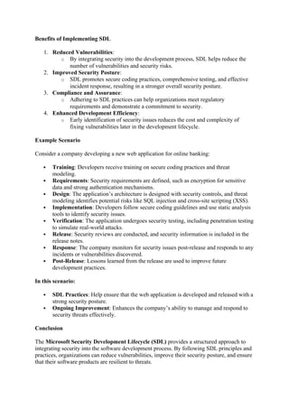 Benefits of Implementing SDL
1. Reduced Vulnerabilities:
o By integrating security into the development process, SDL helps reduce the
number of vulnerabilities and security risks.
2. Improved Security Posture:
o SDL promotes secure coding practices, comprehensive testing, and effective
incident response, resulting in a stronger overall security posture.
3. Compliance and Assurance:
o Adhering to SDL practices can help organizations meet regulatory
requirements and demonstrate a commitment to security.
4. Enhanced Development Efficiency:
o Early identification of security issues reduces the cost and complexity of
fixing vulnerabilities later in the development lifecycle.
Example Scenario
Consider a company developing a new web application for online banking:
 Training: Developers receive training on secure coding practices and threat
modeling.
 Requirements: Security requirements are defined, such as encryption for sensitive
data and strong authentication mechanisms.
 Design: The application’s architecture is designed with security controls, and threat
modeling identifies potential risks like SQL injection and cross-site scripting (XSS).
 Implementation: Developers follow secure coding guidelines and use static analysis
tools to identify security issues.
 Verification: The application undergoes security testing, including penetration testing
to simulate real-world attacks.
 Release: Security reviews are conducted, and security information is included in the
release notes.
 Response: The company monitors for security issues post-release and responds to any
incidents or vulnerabilities discovered.
 Post-Release: Lessons learned from the release are used to improve future
development practices.
In this scenario:
 SDL Practices: Help ensure that the web application is developed and released with a
strong security posture.
 Ongoing Improvement: Enhances the company’s ability to manage and respond to
security threats effectively.
Conclusion
The Microsoft Security Development Lifecycle (SDL) provides a structured approach to
integrating security into the software development process. By following SDL principles and
practices, organizations can reduce vulnerabilities, improve their security posture, and ensure
that their software products are resilient to threats.
 
