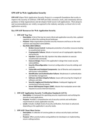 OWASP in Web Application Security
OWASP (Open Web Application Security Project) is a nonprofit foundation that works to
improve the security of software. OWASP provides resources, tools, and community-driven
guidance to help organizations and developers build secure web applications. Their projects
and recommendations are widely recognized in the industry and play a critical role in web
application security.
Key OWASP Resources for Web Application Security
1. OWASP Top Ten:
o Description: A list of the top ten most critical web application security risks, updated
regularly to reflect the evolving threat landscape.
o Purpose: Helps organizations prioritize security measures and focus on the most
common and impactful vulnerabilities.
o Key Risks (2021 Edition):
 Broken Access Control: Inadequate protection of sensitive resources leading
to unauthorized access.
 Cryptographic Failures: Weak or incorrect use of cryptographic algorithms
and protocols.
 Injection: Exploits like SQL injection that allow attackers to execute
unauthorized commands.
 Insecure Design: Flaws in the application's design that create security
vulnerabilities.
 Security Misconfiguration: Incorrect configuration of security settings and
controls.
 Vulnerable and Outdated Components: Use of libraries and components
with known vulnerabilities.
 Identification and Authentication Failures: Weaknesses in authentication
and identity management.
 Software and Data Integrity Failures: Issues with ensuring the integrity of
software and data.
 Security Logging and Monitoring Failures: Inadequate logging and
monitoring of security events.
 Server-Side Request Forgery (SSRF): Attacks that manipulate server-side
requests to access internal resources.
2. OWASP Application Security Verification Standard (ASVS):
o Description: A framework for specifying security requirements and verifying the
security of web applications.
o Purpose: Provides a comprehensive set of security controls and verification
requirements to assess application security.
o Levels: Includes multiple levels of security verification, from basic to advanced,
depending on the application’s security needs.
3. OWASP Cheat Sheet Series:
o Description: A collection of concise guides on various security topics and best
practices.
o Purpose: Offers practical advice and guidelines for developers on implementing
secure coding practices.
 