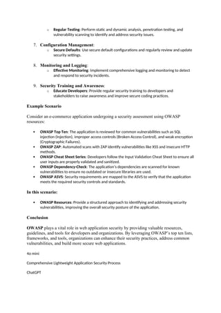 o Regular Testing: Perform static and dynamic analysis, penetration testing, and
vulnerability scanning to identify and address security issues.
7. Configuration Management:
o Secure Defaults: Use secure default configurations and regularly review and update
security settings.
8. Monitoring and Logging:
o Effective Monitoring: Implement comprehensive logging and monitoring to detect
and respond to security incidents.
9. Security Training and Awareness:
o Educate Developers: Provide regular security training to developers and
stakeholders to raise awareness and improve secure coding practices.
Example Scenario
Consider an e-commerce application undergoing a security assessment using OWASP
resources:
 OWASP Top Ten: The application is reviewed for common vulnerabilities such as SQL
injection (Injection), improper access controls (Broken Access Control), and weak encryption
(Cryptographic Failures).
 OWASP ZAP: Automated scans with ZAP identify vulnerabilities like XSS and insecure HTTP
methods.
 OWASP Cheat Sheet Series: Developers follow the Input Validation Cheat Sheet to ensure all
user inputs are properly validated and sanitized.
 OWASP Dependency-Check: The application’s dependencies are scanned for known
vulnerabilities to ensure no outdated or insecure libraries are used.
 OWASP ASVS: Security requirements are mapped to the ASVS to verify that the application
meets the required security controls and standards.
In this scenario:
 OWASP Resources: Provide a structured approach to identifying and addressing security
vulnerabilities, improving the overall security posture of the application.
Conclusion
OWASP plays a vital role in web application security by providing valuable resources,
guidelines, and tools for developers and organizations. By leveraging OWASP’s top ten lists,
frameworks, and tools, organizations can enhance their security practices, address common
vulnerabilities, and build more secure web applications.
4o mini
Comprehensive Lightweight Application Security Process
ChatGPT
 