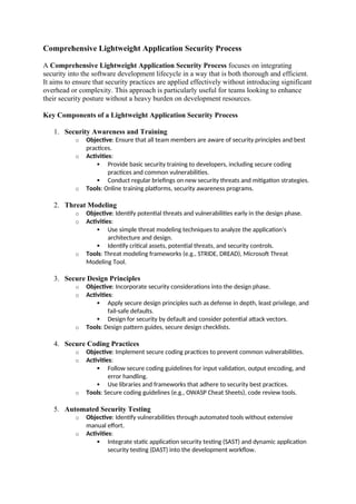 Comprehensive Lightweight Application Security Process
A Comprehensive Lightweight Application Security Process focuses on integrating
security into the software development lifecycle in a way that is both thorough and efficient.
It aims to ensure that security practices are applied effectively without introducing significant
overhead or complexity. This approach is particularly useful for teams looking to enhance
their security posture without a heavy burden on development resources.
Key Components of a Lightweight Application Security Process
1. Security Awareness and Training
o Objective: Ensure that all team members are aware of security principles and best
practices.
o Activities:
 Provide basic security training to developers, including secure coding
practices and common vulnerabilities.
 Conduct regular briefings on new security threats and mitigation strategies.
o Tools: Online training platforms, security awareness programs.
2. Threat Modeling
o Objective: Identify potential threats and vulnerabilities early in the design phase.
o Activities:
 Use simple threat modeling techniques to analyze the application's
architecture and design.
 Identify critical assets, potential threats, and security controls.
o Tools: Threat modeling frameworks (e.g., STRIDE, DREAD), Microsoft Threat
Modeling Tool.
3. Secure Design Principles
o Objective: Incorporate security considerations into the design phase.
o Activities:
 Apply secure design principles such as defense in depth, least privilege, and
fail-safe defaults.
 Design for security by default and consider potential attack vectors.
o Tools: Design pattern guides, secure design checklists.
4. Secure Coding Practices
o Objective: Implement secure coding practices to prevent common vulnerabilities.
o Activities:
 Follow secure coding guidelines for input validation, output encoding, and
error handling.
 Use libraries and frameworks that adhere to security best practices.
o Tools: Secure coding guidelines (e.g., OWASP Cheat Sheets), code review tools.
5. Automated Security Testing
o Objective: Identify vulnerabilities through automated tools without extensive
manual effort.
o Activities:
 Integrate static application security testing (SAST) and dynamic application
security testing (DAST) into the development workflow.
 