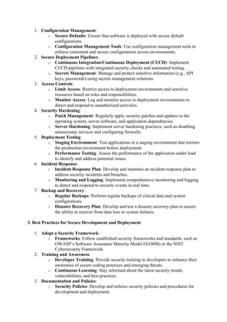 1. Configuration Management:
o Secure Defaults: Ensure that software is deployed with secure default
configurations.
o Configuration Management Tools: Use configuration management tools to
enforce consistent and secure configurations across environments.
2. Secure Deployment Pipelines:
o Continuous Integration/Continuous Deployment (CI/CD): Implement
CI/CD pipelines with integrated security checks and automated testing.
o Secrets Management: Manage and protect sensitive information (e.g., API
keys, passwords) using secrets management solutions.
3. Access Controls:
o Limit Access: Restrict access to deployment environments and sensitive
resources based on roles and responsibilities.
o Monitor Access: Log and monitor access to deployment environments to
detect and respond to unauthorized activities.
4. Security Hardening:
o Patch Management: Regularly apply security patches and updates to the
operating system, server software, and application dependencies.
o Server Hardening: Implement server hardening practices, such as disabling
unnecessary services and configuring firewalls.
5. Deployment Testing:
o Staging Environment: Test applications in a staging environment that mirrors
the production environment before deployment.
o Performance Testing: Assess the performance of the application under load
to identify and address potential issues.
6. Incident Response:
o Incident Response Plan: Develop and maintain an incident response plan to
address security incidents and breaches.
o Monitoring and Logging: Implement comprehensive monitoring and logging
to detect and respond to security events in real time.
7. Backup and Recovery:
o Regular Backups: Perform regular backups of critical data and system
configurations.
o Disaster Recovery Plan: Develop and test a disaster recovery plan to ensure
the ability to recover from data loss or system failures.
3. Best Practices for Secure Development and Deployment
1. Adopt a Security Framework:
o Frameworks: Follow established security frameworks and standards, such as
OWASP’s Software Assurance Maturity Model (SAMM) or the NIST
Cybersecurity Framework.
2. Training and Awareness:
o Developer Training: Provide security training to developers to enhance their
awareness of secure coding practices and emerging threats.
o Continuous Learning: Stay informed about the latest security trends,
vulnerabilities, and best practices.
3. Documentation and Policies:
o Security Policies: Develop and enforce security policies and procedures for
development and deployment.
 