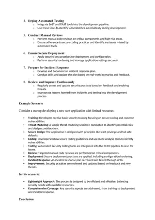 4. Deploy Automated Testing
o Integrate SAST and DAST tools into the development pipeline.
o Use these tools to identify vulnerabilities automatically during development.
5. Conduct Manual Reviews
o Perform manual code reviews on critical components and high-risk areas.
o Ensure adherence to secure coding practices and identify any issues missed by
automated tools.
6. Ensure Secure Deployment
o Apply security best practices for deployment and configuration.
o Perform security hardening and manage application settings securely.
7. Prepare for Incident Response
o Develop and document an incident response plan.
o Conduct drills and update the plan based on real-world scenarios and feedback.
8. Review and Improve Continuously
o Regularly assess and update security practices based on feedback and evolving
threats.
o Incorporate lessons learned from incidents and testing into the development
process.
Example Scenario
Consider a startup developing a new web application with limited resources:
 Training: Developers receive basic security training focusing on secure coding and common
vulnerabilities.
 Threat Modeling: A simple threat modeling session is conducted to identify potential risks
and design considerations.
 Secure Design: The application is designed with principles like least privilege and fail-safe
defaults.
 Coding: Developers follow secure coding guidelines and use static analysis tools to identify
vulnerabilities.
 Testing: Automated security testing tools are integrated into the CI/CD pipeline to scan for
issues.
 Review: Targeted manual code reviews are performed on critical components.
 Deployment: Secure deployment practices are applied, including configuration hardening.
 Incident Response: An incident response plan is created and tested through drills.
 Improvement: Security practices are reviewed and updated based on feedback and new
threats.
In this scenario:
 Lightweight Approach: The process is designed to be efficient and effective, balancing
security needs with available resources.
 Comprehensive Coverage: Key security aspects are addressed, from training to deployment
and incident response.
Conclusion
 