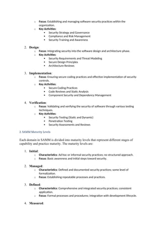 o Focus: Establishing and managing software security practices within the
organization.
o Key Activities:
 Security Strategy and Governance
 Compliance and Risk Management
 Security Training and Awareness
2. Design:
o Focus: Integrating security into the software design and architecture phase.
o Key Activities:
 Security Requirements and Threat Modeling
 Secure Design Principles
 Architecture Reviews
3. Implementation:
o Focus: Ensuring secure coding practices and effective implementation of security
controls.
o Key Activities:
 Secure Coding Practices
 Code Reviews and Static Analysis
 Component Security and Dependency Management
4. Verification:
o Focus: Validating and verifying the security of software through various testing
techniques.
o Key Activities:
 Security Testing (Static and Dynamic)
 Penetration Testing
 Security Assessments and Reviews
2. SAMM Maturity Levels
Each domain in SAMM is divided into maturity levels that represent different stages of
capability and practice maturity. The maturity levels are:
1. Initial:
o Characteristics: Ad hoc or informal security practices; no structured approach.
o Focus: Basic awareness and initial steps toward security.
2. Managed:
o Characteristics: Defined and documented security practices; some level of
formalization.
o Focus: Establishing repeatable processes and practices.
3. Defined:
o Characteristics: Comprehensive and integrated security practices; consistent
application.
o Focus: Formal processes and procedures; integration with development lifecycle.
4. Measured:
 
