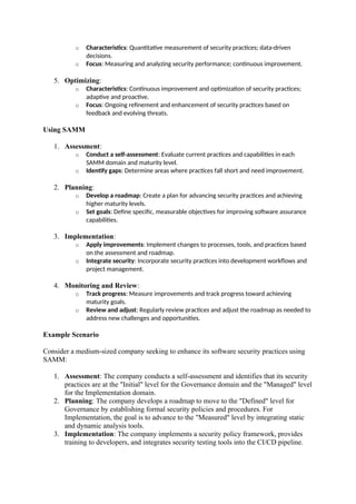 o Characteristics: Quantitative measurement of security practices; data-driven
decisions.
o Focus: Measuring and analyzing security performance; continuous improvement.
5. Optimizing:
o Characteristics: Continuous improvement and optimization of security practices;
adaptive and proactive.
o Focus: Ongoing refinement and enhancement of security practices based on
feedback and evolving threats.
Using SAMM
1. Assessment:
o Conduct a self-assessment: Evaluate current practices and capabilities in each
SAMM domain and maturity level.
o Identify gaps: Determine areas where practices fall short and need improvement.
2. Planning:
o Develop a roadmap: Create a plan for advancing security practices and achieving
higher maturity levels.
o Set goals: Define specific, measurable objectives for improving software assurance
capabilities.
3. Implementation:
o Apply improvements: Implement changes to processes, tools, and practices based
on the assessment and roadmap.
o Integrate security: Incorporate security practices into development workflows and
project management.
4. Monitoring and Review:
o Track progress: Measure improvements and track progress toward achieving
maturity goals.
o Review and adjust: Regularly review practices and adjust the roadmap as needed to
address new challenges and opportunities.
Example Scenario
Consider a medium-sized company seeking to enhance its software security practices using
SAMM:
1. Assessment: The company conducts a self-assessment and identifies that its security
practices are at the "Initial" level for the Governance domain and the "Managed" level
for the Implementation domain.
2. Planning: The company develops a roadmap to move to the "Defined" level for
Governance by establishing formal security policies and procedures. For
Implementation, the goal is to advance to the "Measured" level by integrating static
and dynamic analysis tools.
3. Implementation: The company implements a security policy framework, provides
training to developers, and integrates security testing tools into the CI/CD pipeline.
 