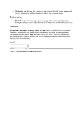 4. Monitoring and Review: The company tracks progress through regular reviews and
metrics, adjusting the roadmap based on feedback and emerging threats.
In this scenario:
 SAMM: Provides a structured approach to evaluating and improving security practices,
helping the company achieve higher maturity levels and enhance overall software assurance.
Conclusion
The Software Assurance Maturity Model (SAMM) offers a comprehensive and flexible
framework for assessing and improving software security practices. By focusing on key
domains and maturity levels, SAMM helps organizations build a structured approach to
software assurance, integrate security into their development processes, and continuously
improve their security posture.
4o mini
ChatGPT can make mistakes. Check important info.
 