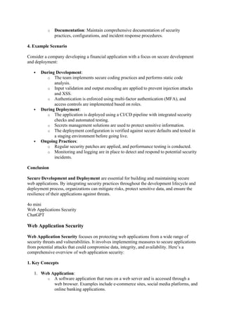 o Documentation: Maintain comprehensive documentation of security
practices, configurations, and incident response procedures.
4. Example Scenario
Consider a company developing a financial application with a focus on secure development
and deployment:
 During Development:
o The team implements secure coding practices and performs static code
analysis.
o Input validation and output encoding are applied to prevent injection attacks
and XSS.
o Authentication is enforced using multi-factor authentication (MFA), and
access controls are implemented based on roles.
 During Deployment:
o The application is deployed using a CI/CD pipeline with integrated security
checks and automated testing.
o Secrets management solutions are used to protect sensitive information.
o The deployment configuration is verified against secure defaults and tested in
a staging environment before going live.
 Ongoing Practices:
o Regular security patches are applied, and performance testing is conducted.
o Monitoring and logging are in place to detect and respond to potential security
incidents.
Conclusion
Secure Development and Deployment are essential for building and maintaining secure
web applications. By integrating security practices throughout the development lifecycle and
deployment process, organizations can mitigate risks, protect sensitive data, and ensure the
resilience of their applications against threats.
4o mini
Web Applications Security
ChatGPT
Web Application Security
Web Application Security focuses on protecting web applications from a wide range of
security threats and vulnerabilities. It involves implementing measures to secure applications
from potential attacks that could compromise data, integrity, and availability. Here’s a
comprehensive overview of web application security:
1. Key Concepts
1. Web Application:
o A software application that runs on a web server and is accessed through a
web browser. Examples include e-commerce sites, social media platforms, and
online banking applications.
 