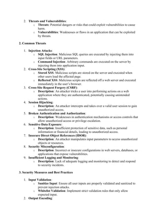 2. Threats and Vulnerabilities:
o Threats: Potential dangers or risks that could exploit vulnerabilities to cause
harm.
o Vulnerabilities: Weaknesses or flaws in an application that can be exploited
by threats.
2. Common Threats
1. Injection Attacks:
o SQL Injection: Malicious SQL queries are executed by injecting them into
input fields or URL parameters.
o Command Injection: Arbitrary commands are executed on the server by
injecting them into application input.
2. Cross-Site Scripting (XSS):
o Stored XSS: Malicious scripts are stored on the server and executed when
other users load the affected page.
o Reflected XSS: Malicious scripts are reflected off a web server and executed
immediately in the user’s browser.
3. Cross-Site Request Forgery (CSRF):
o Description: An attacker tricks a user into performing actions on a web
application where they are authenticated, potentially causing unintended
actions.
4. Session Hijacking:
o Description: An attacker intercepts and takes over a valid user session to gain
unauthorized access.
5. Broken Authentication and Authorization:
o Description: Weaknesses in authentication mechanisms or access controls that
allow unauthorized access or privilege escalation.
6. Sensitive Data Exposure:
o Description: Insufficient protection of sensitive data, such as personal
information or financial details, leading to unauthorized access.
7. Insecure Direct Object References (IDOR):
o Description: An attacker manipulates input parameters to access unauthorized
objects or resources.
8. Security Misconfiguration:
o Description: Incorrect or insecure configurations in web servers, databases, or
applications that expose vulnerabilities.
9. Insufficient Logging and Monitoring:
o Description: Lack of adequate logging and monitoring to detect and respond
to security incidents.
3. Security Measures and Best Practices
1. Input Validation:
o Sanitize Input: Ensure all user inputs are properly validated and sanitized to
prevent injection attacks.
o Whitelist Validation: Implement strict validation rules that only allow
expected input.
2. Output Encoding:
 