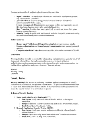 Consider a financial web application handling sensitive user data:
 Input Validation: The application validates and sanitizes all user inputs to prevent
SQL injection and XSS attacks.
 Authentication: It enforces strong password policies and uses multi-factor
authentication (MFA) for access.
 Session Management: The application uses secure cookies and regenerates session
IDs after login. Sessions expire after a period of inactivity.
 Data Protection: Sensitive data is encrypted both in transit and at rest. Encryption
keys are managed securely.
 Security Testing: Regular static and dynamic analysis, along with penetration testing,
is conducted to identify and address vulnerabilities.
In this scenario:
 Robust Input Validation and Output Encoding help prevent common attacks.
 Strong Authentication and Secure Session Management protect user accounts and
sessions.
 Comprehensive Data Protection ensures sensitive information remains confidential.
Conclusion
Web Application Security is essential for safeguarding web applications against a variety of
threats and vulnerabilities. By implementing best practices for input validation,
authentication, session management, data protection, and security testing, organizations can
build resilient applications and protect their users' data and privacy.
4o mini
Security Testing
ChatGPT
Security Testing
Security Testing is the process of evaluating a software application or system to identify
vulnerabilities, weaknesses, and potential security risks. The goal is to ensure that the system
is secure from threats and can withstand attacks. It involves various techniques and tools to
assess the security posture of an application or system.
1. Types of Security Testing
1. Static Application Security Testing (SAST):
o Description: Analyzes source code or binaries without executing the
application.
o Purpose: Identifies security vulnerabilities early in the development process.
o Tools: SonarQube, Checkmarx, Fortify.
2. Dynamic Application Security Testing (DAST):
o Description: Analyzes a running application to identify vulnerabilities by
simulating attacks.
o Purpose: Detects security issues in the application’s runtime environment.
o Tools: OWASP ZAP, Burp Suite, Netsparker.
 