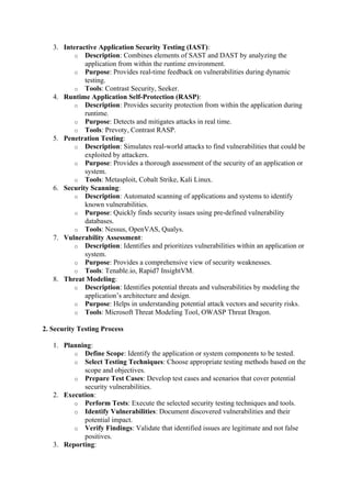 3. Interactive Application Security Testing (IAST):
o Description: Combines elements of SAST and DAST by analyzing the
application from within the runtime environment.
o Purpose: Provides real-time feedback on vulnerabilities during dynamic
testing.
o Tools: Contrast Security, Seeker.
4. Runtime Application Self-Protection (RASP):
o Description: Provides security protection from within the application during
runtime.
o Purpose: Detects and mitigates attacks in real time.
o Tools: Prevoty, Contrast RASP.
5. Penetration Testing:
o Description: Simulates real-world attacks to find vulnerabilities that could be
exploited by attackers.
o Purpose: Provides a thorough assessment of the security of an application or
system.
o Tools: Metasploit, Cobalt Strike, Kali Linux.
6. Security Scanning:
o Description: Automated scanning of applications and systems to identify
known vulnerabilities.
o Purpose: Quickly finds security issues using pre-defined vulnerability
databases.
o Tools: Nessus, OpenVAS, Qualys.
7. Vulnerability Assessment:
o Description: Identifies and prioritizes vulnerabilities within an application or
system.
o Purpose: Provides a comprehensive view of security weaknesses.
o Tools: Tenable.io, Rapid7 InsightVM.
8. Threat Modeling:
o Description: Identifies potential threats and vulnerabilities by modeling the
application’s architecture and design.
o Purpose: Helps in understanding potential attack vectors and security risks.
o Tools: Microsoft Threat Modeling Tool, OWASP Threat Dragon.
2. Security Testing Process
1. Planning:
o Define Scope: Identify the application or system components to be tested.
o Select Testing Techniques: Choose appropriate testing methods based on the
scope and objectives.
o Prepare Test Cases: Develop test cases and scenarios that cover potential
security vulnerabilities.
2. Execution:
o Perform Tests: Execute the selected security testing techniques and tools.
o Identify Vulnerabilities: Document discovered vulnerabilities and their
potential impact.
o Verify Findings: Validate that identified issues are legitimate and not false
positives.
3. Reporting:
 
