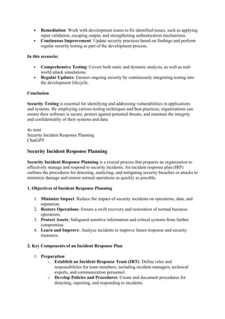  Remediation: Work with development teams to fix identified issues, such as applying
input validation, escaping output, and strengthening authentication mechanisms.
 Continuous Improvement: Update security practices based on findings and perform
regular security testing as part of the development process.
In this scenario:
 Comprehensive Testing: Covers both static and dynamic analysis, as well as real-
world attack simulations.
 Regular Updates: Ensures ongoing security by continuously integrating testing into
the development lifecycle.
Conclusion
Security Testing is essential for identifying and addressing vulnerabilities in applications
and systems. By employing various testing techniques and best practices, organizations can
ensure their software is secure, protect against potential threats, and maintain the integrity
and confidentiality of their systems and data.
4o mini
Security Incident Response Planning
ChatGPT
Security Incident Response Planning
Security Incident Response Planning is a crucial process that prepares an organization to
effectively manage and respond to security incidents. An incident response plan (IRP)
outlines the procedures for detecting, analyzing, and mitigating security breaches or attacks to
minimize damage and restore normal operations as quickly as possible.
1. Objectives of Incident Response Planning
1. Minimize Impact: Reduce the impact of security incidents on operations, data, and
reputation.
2. Restore Operations: Ensure a swift recovery and restoration of normal business
operations.
3. Protect Assets: Safeguard sensitive information and critical systems from further
compromise.
4. Learn and Improve: Analyze incidents to improve future response and security
measures.
2. Key Components of an Incident Response Plan
1. Preparation:
o Establish an Incident Response Team (IRT): Define roles and
responsibilities for team members, including incident managers, technical
experts, and communication personnel.
o Develop Policies and Procedures: Create and document procedures for
detecting, reporting, and responding to incidents.
 