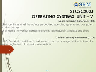 17.1
21CSC202J
OPERATING SYSTEMS UNIT – V
Course Learning Rationale (CLR):
CLR-4: Identify and tell the various embedded operating systems and computer
security concepts.
CLR-5: Name the various computer security techniques in windows and Linux
Course Learning Outcomes (CLO):
CLO-5 :Demonstrate different device and resource management techniques for
memory utilization with security mechanisms
1
 