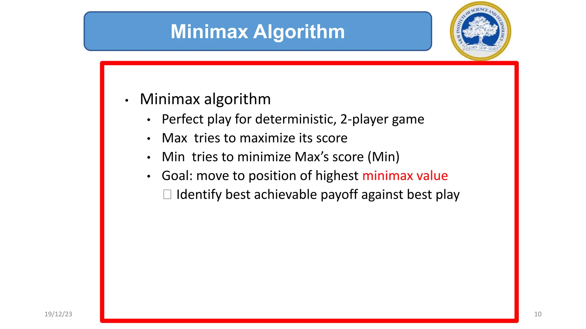 • Minimax algorithm
• Perfect play for deterministic, 2-player game
• Max tries to maximize its score
• Min tries to minimize Max’s score (Min)
• Goal: move to position of highest minimax value
🡪 Identify best achievable payoff against best play
Minimax Algorithm
19/12/23 10
 
