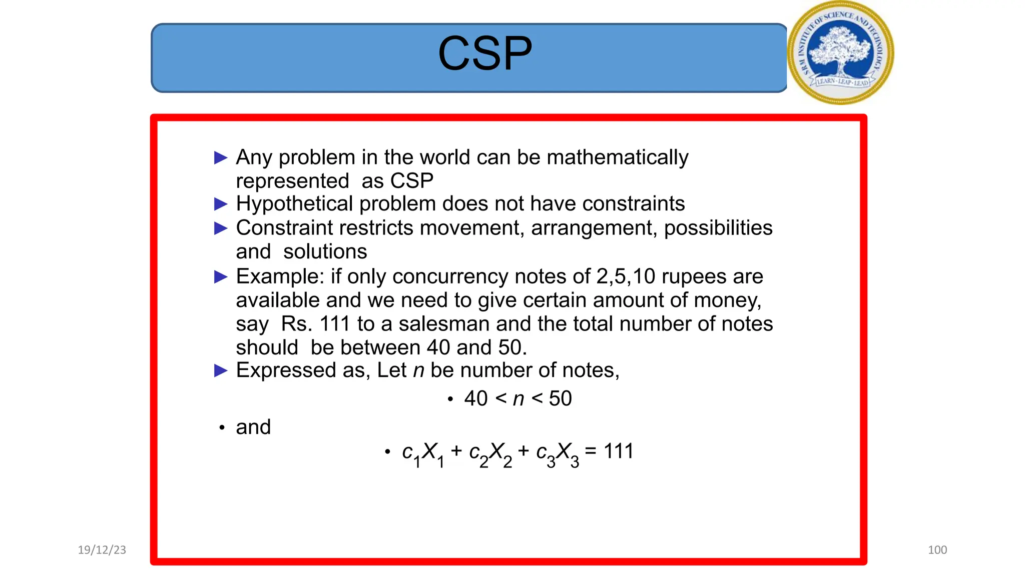 CSP
► Any problem in the world can be mathematically
represented as CSP
► Hypothetical problem does not have constraints
► Constraint restricts movement, arrangement, possibilities
and solutions
► Example: if only concurrency notes of 2,5,10 rupees are
available and we need to give certain amount of money,
say Rs. 111 to a salesman and the total number of notes
should be between 40 and 50.
► Expressed as, Let n be number of notes,
• 40 < n < 50
• and
• c1
X1
+ c2
X2
+ c3
X3
= 111
19/12/23 100
 