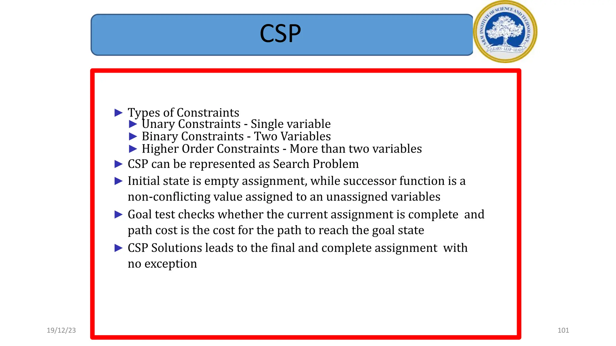 CSP
► Types of Constraints
► Unary Constraints - Single variable
► Binary Constraints - Two Variables
► Higher Order Constraints - More than two variables
► CSP can be represented as Search Problem
► Initial state is empty assignment, while successor function is a
non-conflicting value assigned to an unassigned variables
► Goal test checks whether the current assignment is complete and
path cost is the cost for the path to reach the goal state
► CSP Solutions leads to the final and complete assignment with
no exception
19/12/23 101
 