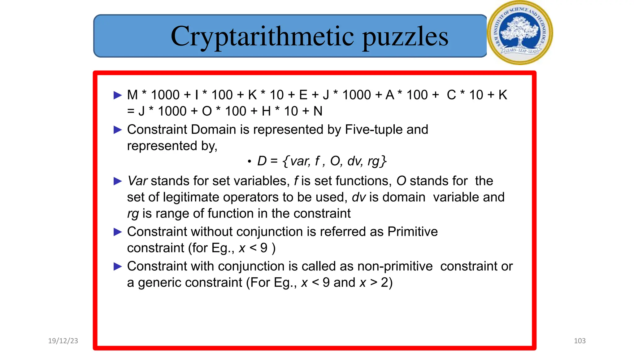 Cryptarithmetic puzzles
► M * 1000 + I * 100 + K * 10 + E + J * 1000 + A * 100 + C * 10 + K
= J * 1000 + O * 100 + H * 10 + N
► Constraint Domain is represented by Five-tuple and
represented by,
• D = {var, f , O, dv, rg}
► Var stands for set variables, f is set functions, O stands for the
set of legitimate operators to be used, dv is domain variable and
rg is range of function in the constraint
► Constraint without conjunction is referred as Primitive
constraint (for Eg., x < 9 )
► Constraint with conjunction is called as non-primitive constraint or
a generic constraint (For Eg., x < 9 and x > 2)
19/12/23 103
 