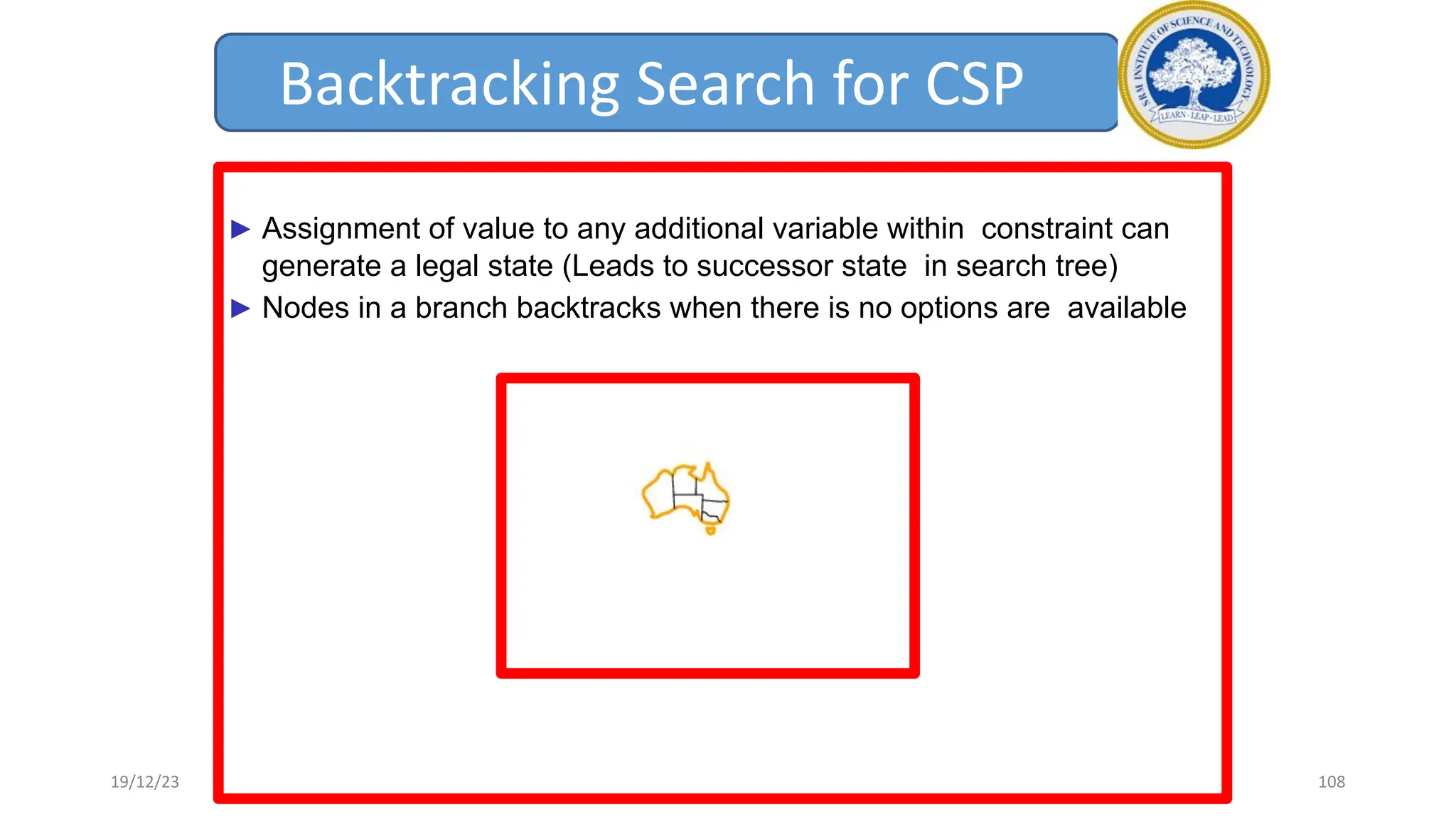 Backtracking Search for CSP
► Assignment of value to any additional variable within constraint can
generate a legal state (Leads to successor state in search tree)
► Nodes in a branch backtracks when there is no options are available
19/12/23 108
 