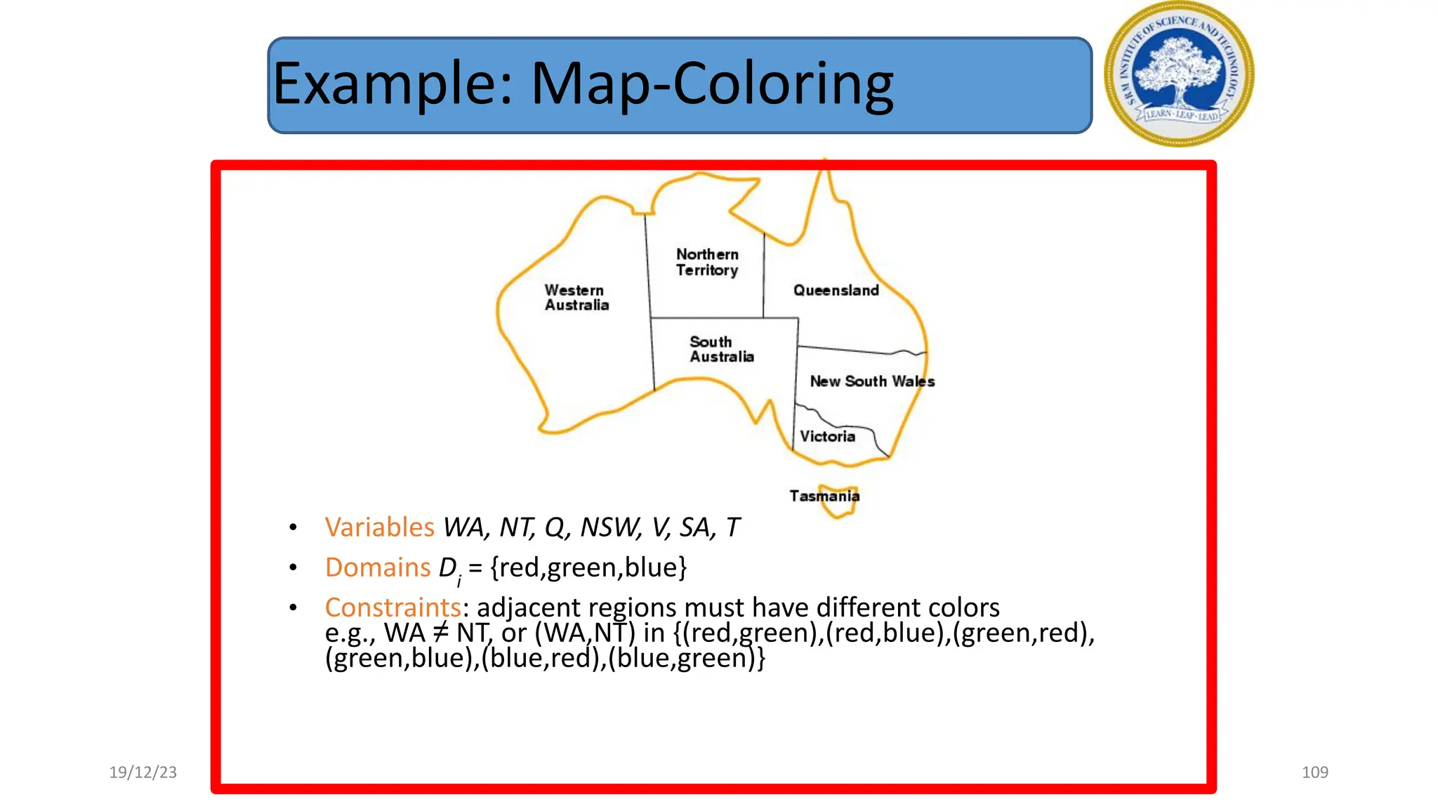 Example: Map-Coloring
• Variables WA, NT, Q, NSW, V, SA, T
• Domains Di
= {red,green,blue}
• Constraints: adjacent regions must have different colors
e.g., WA ≠ NT, or (WA,NT) in {(red,green),(red,blue),(green,red),
(green,blue),(blue,red),(blue,green)}
19/12/23 109
 