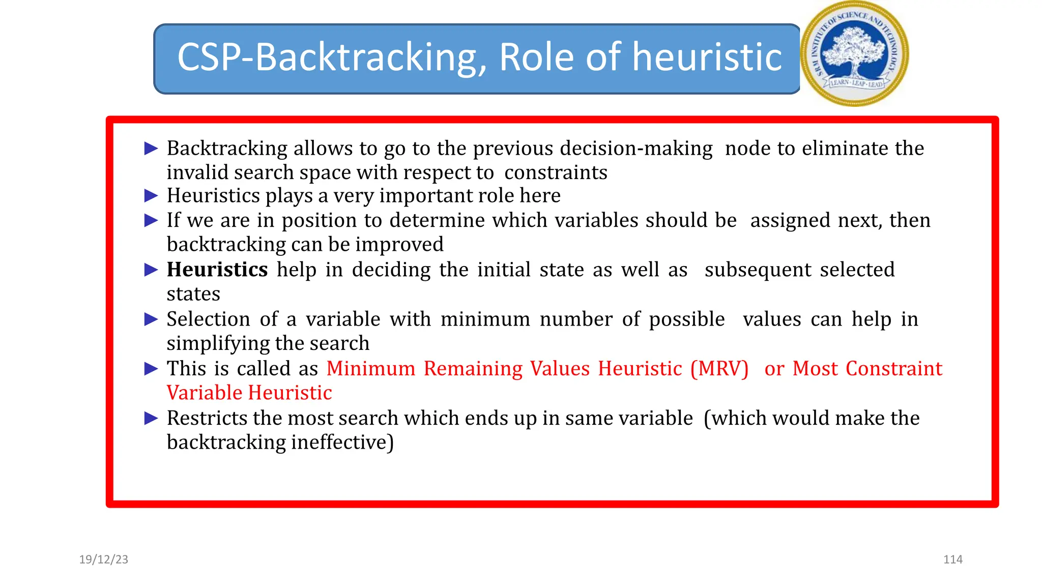 CSP-Backtracking, Role of heuristic
► Backtracking allows to go to the previous decision-making node to eliminate the
invalid search space with respect to constraints
► Heuristics plays a very important role here
► If we are in position to determine which variables should be assigned next, then
backtracking can be improved
► Heuristics help in deciding the initial state as well as subsequent selected
states
► Selection of a variable with minimum number of possible values can help in
simplifying the search
► This is called as Minimum Remaining Values Heuristic (MRV) or Most Constraint
Variable Heuristic
► Restricts the most search which ends up in same variable (which would make the
backtracking ineffective)
19/12/23 114
 