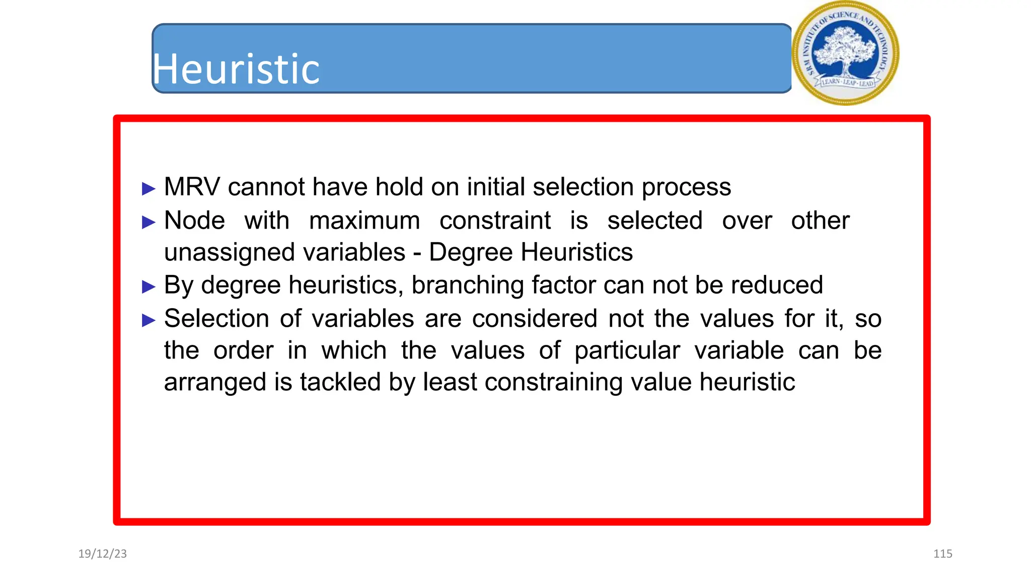 Heuristic
► MRV cannot have hold on initial selection process
► Node with maximum constraint is selected over other
unassigned variables - Degree Heuristics
► By degree heuristics, branching factor can not be reduced
► Selection of variables are considered not the values for it, so
the order in which the values of particular variable can be
arranged is tackled by least constraining value heuristic
19/12/23 115
 