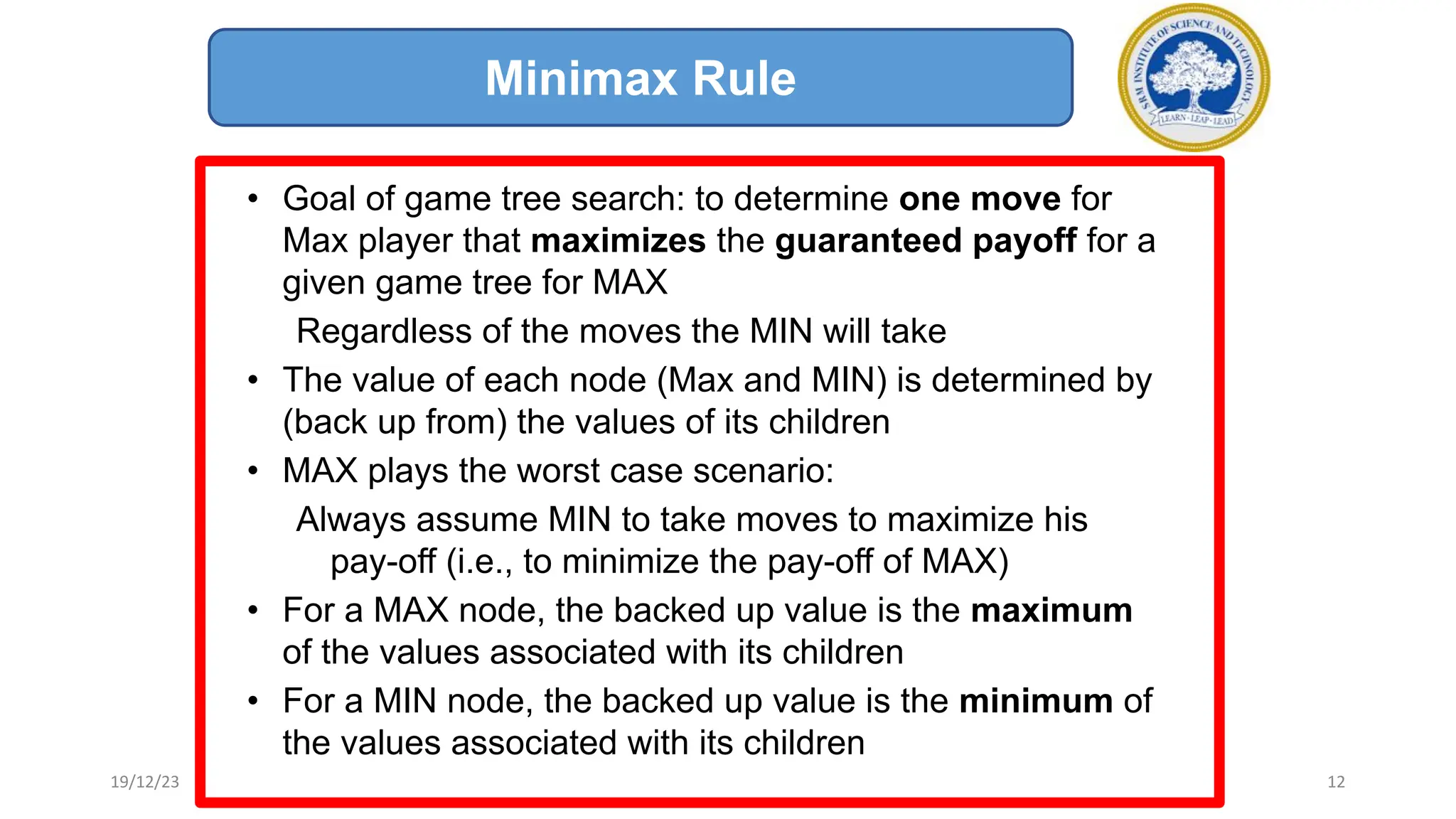 • Goal of game tree search: to determine one move for
Max player that maximizes the guaranteed payoff for a
given game tree for MAX
Regardless of the moves the MIN will take
• The value of each node (Max and MIN) is determined by
(back up from) the values of its children
• MAX plays the worst case scenario:
Always assume MIN to take moves to maximize his
pay-off (i.e., to minimize the pay-off of MAX)
• For a MAX node, the backed up value is the maximum
of the values associated with its children
• For a MIN node, the backed up value is the minimum of
the values associated with its children
Minimax Rule
19/12/23 12
 