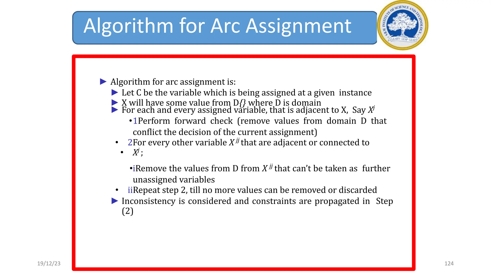 Algorithm for Arc Assignment
► Algorithm for arc assignment is:
► Let C be the variable which is being assigned at a given instance
► X will have some value from D{} where D is domain
► For each and every assigned variable, that is adjacent to X, Say Xj
•1Perform forward check (remove values from domain D that
conflict the decision of the current assignment)
• 2For every other variable X jj
that are adjacent or connected to
• Xj
;
•iRemove the values from D from X jj
that can’t be taken as further
unassigned variables
• iiRepeat step 2, till no more values can be removed or discarded
► Inconsistency is considered and constraints are propagated in Step
(2)
19/12/23 124
 