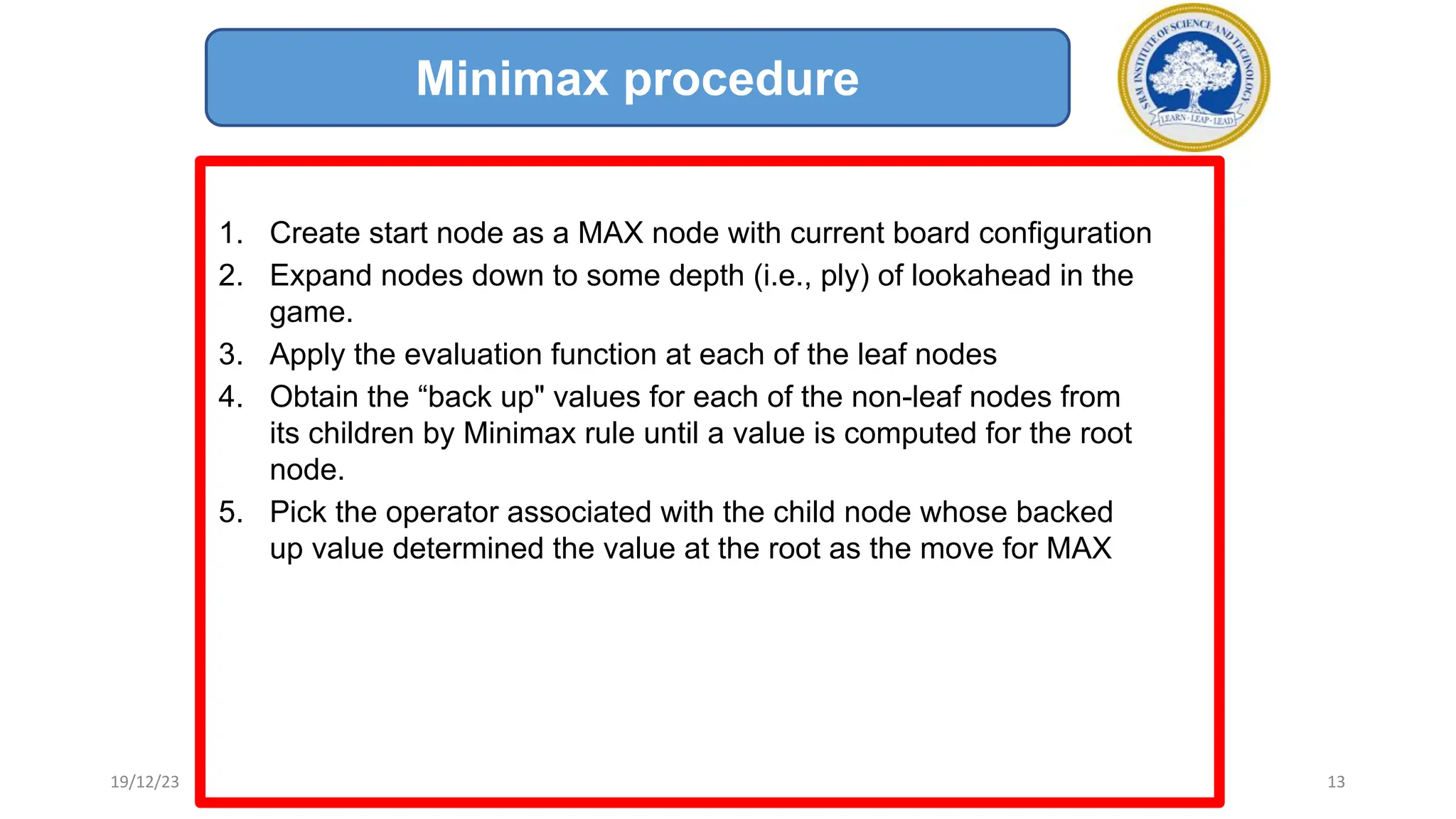 1. Create start node as a MAX node with current board configuration
2. Expand nodes down to some depth (i.e., ply) of lookahead in the
game.
3. Apply the evaluation function at each of the leaf nodes
4. Obtain the “back up" values for each of the non-leaf nodes from
its children by Minimax rule until a value is computed for the root
node.
5. Pick the operator associated with the child node whose backed
up value determined the value at the root as the move for MAX
Minimax procedure
19/12/23 13
 