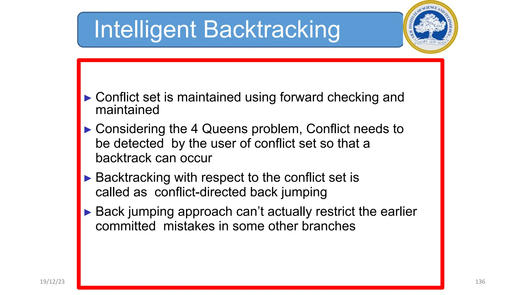 Intelligent Backtracking
► Conflict set is maintained using forward checking and
maintained
► Considering the 4 Queens problem, Conflict needs to
be detected by the user of conflict set so that a
backtrack can occur
► Backtracking with respect to the conflict set is
called as conflict-directed back jumping
► Back jumping approach can’t actually restrict the earlier
committed mistakes in some other branches
19/12/23 136
 