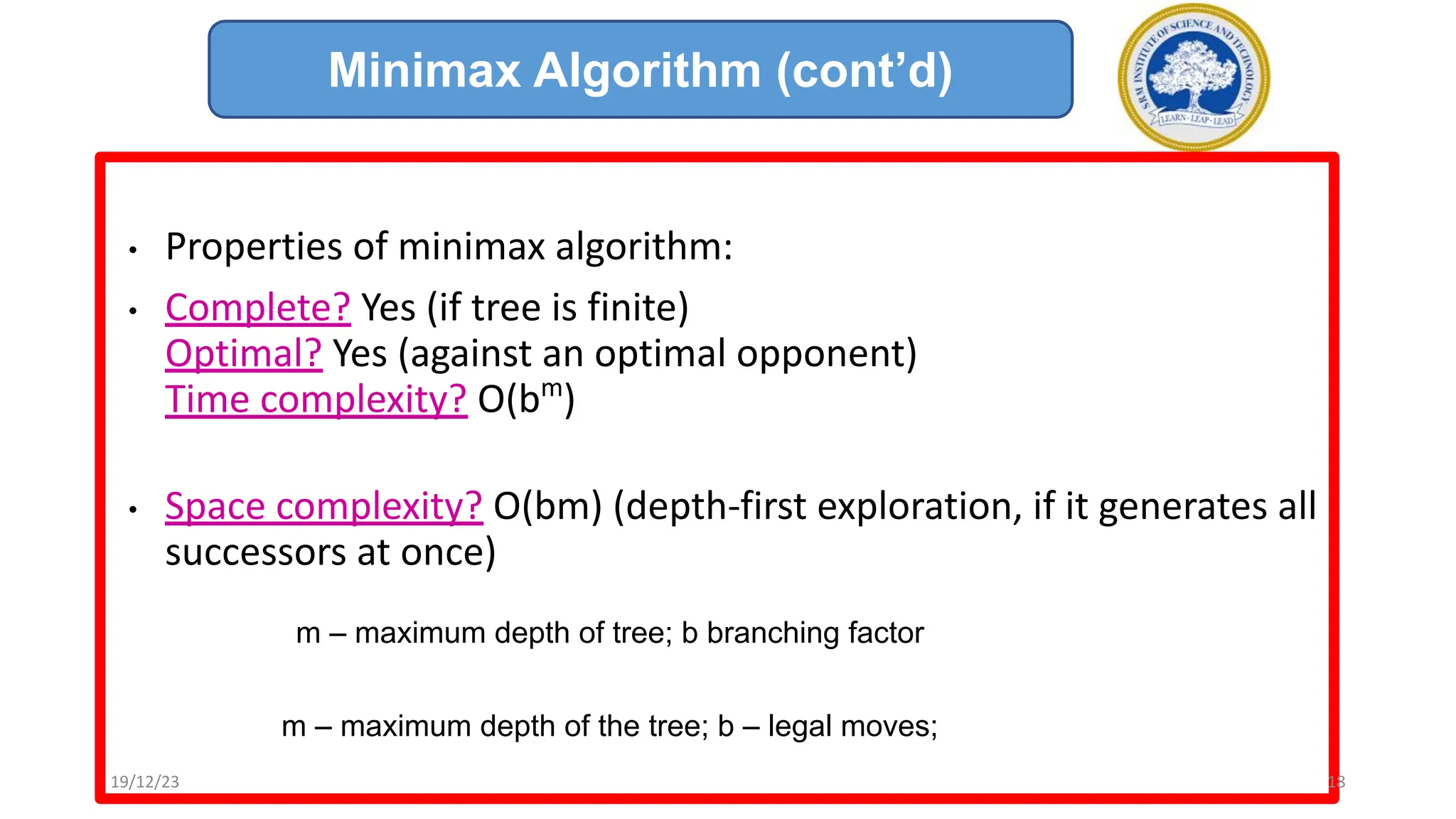 • Properties of minimax algorithm:
• Complete? Yes (if tree is finite)
Optimal? Yes (against an optimal opponent)
Time complexity? O(bm
)
• Space complexity? O(bm) (depth-first exploration, if it generates all
successors at once)
m – maximum depth of tree; b branching factor
m – maximum depth of the tree; b – legal moves;
Minimax Algorithm (cont’d)
19/12/23 18
 