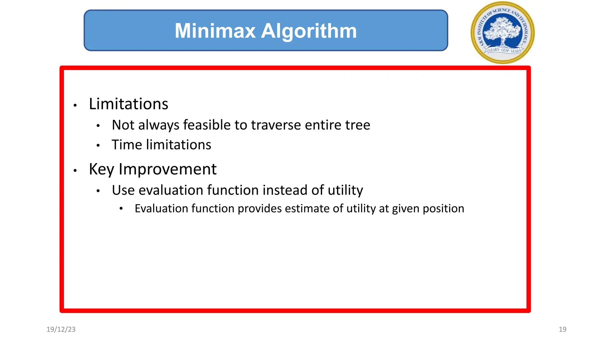 • Limitations
• Not always feasible to traverse entire tree
• Time limitations
• Key Improvement
• Use evaluation function instead of utility
• Evaluation function provides estimate of utility at given position
Minimax Algorithm
19/12/23 19
 