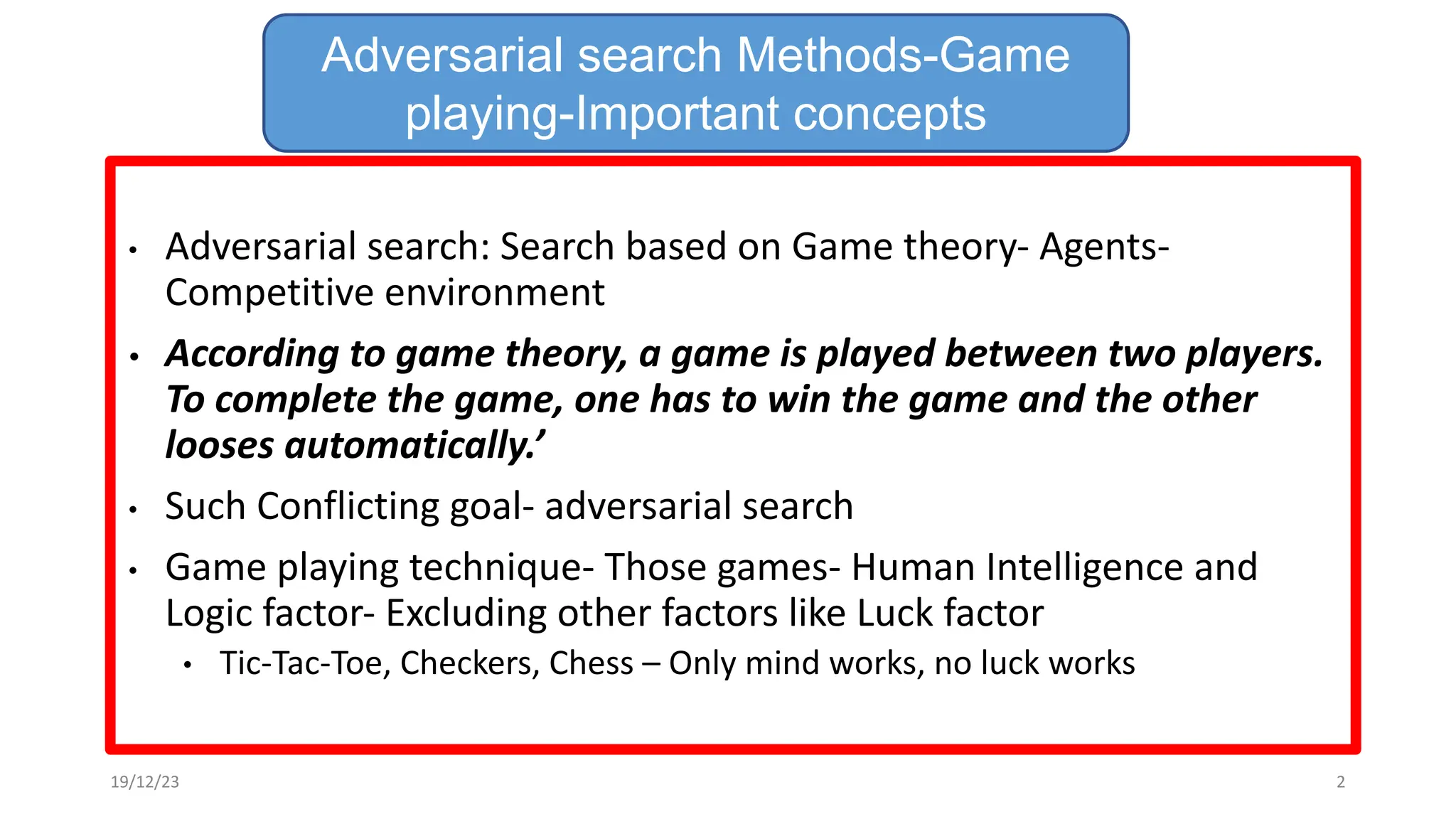 • Adversarial search: Search based on Game theory- Agents-
Competitive environment
• According to game theory, a game is played between two players.
To complete the game, one has to win the game and the other
looses automatically.’
• Such Conflicting goal- adversarial search
• Game playing technique- Those games- Human Intelligence and
Logic factor- Excluding other factors like Luck factor
• Tic-Tac-Toe, Checkers, Chess – Only mind works, no luck works
Adversarial search Methods-Game
playing-Important concepts
19/12/23 2
 