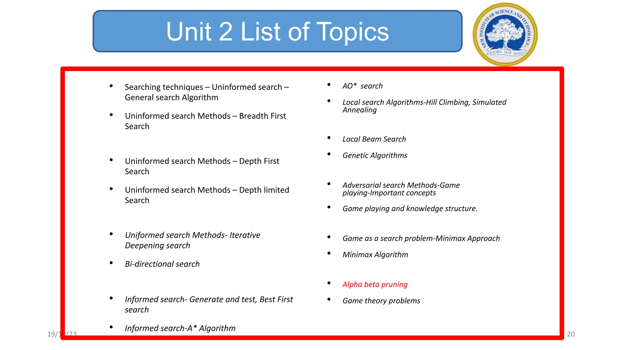 Unit 2 List of Topics
• Searching techniques – Uninformed search –
General search Algorithm
• Uninformed search Methods – Breadth First
Search
• Uninformed search Methods – Depth First
Search
• Uninformed search Methods – Depth limited
Search
• Uniformed search Methods- Iterative
Deepening search
• Bi-directional search
• Informed search- Generate and test, Best First
search
• Informed search-A* Algorithm
• AO* search
• Local search Algorithms-Hill Climbing, Simulated
Annealing
• Local Beam Search
• Genetic Algorithms
• Adversarial search Methods-Game
playing-Important concepts
• Game playing and knowledge structure.
• Game as a search problem-Minimax Approach
• Minimax Algorithm
• Alpha beta pruning
• Game theory problems
19/12/23 20
 