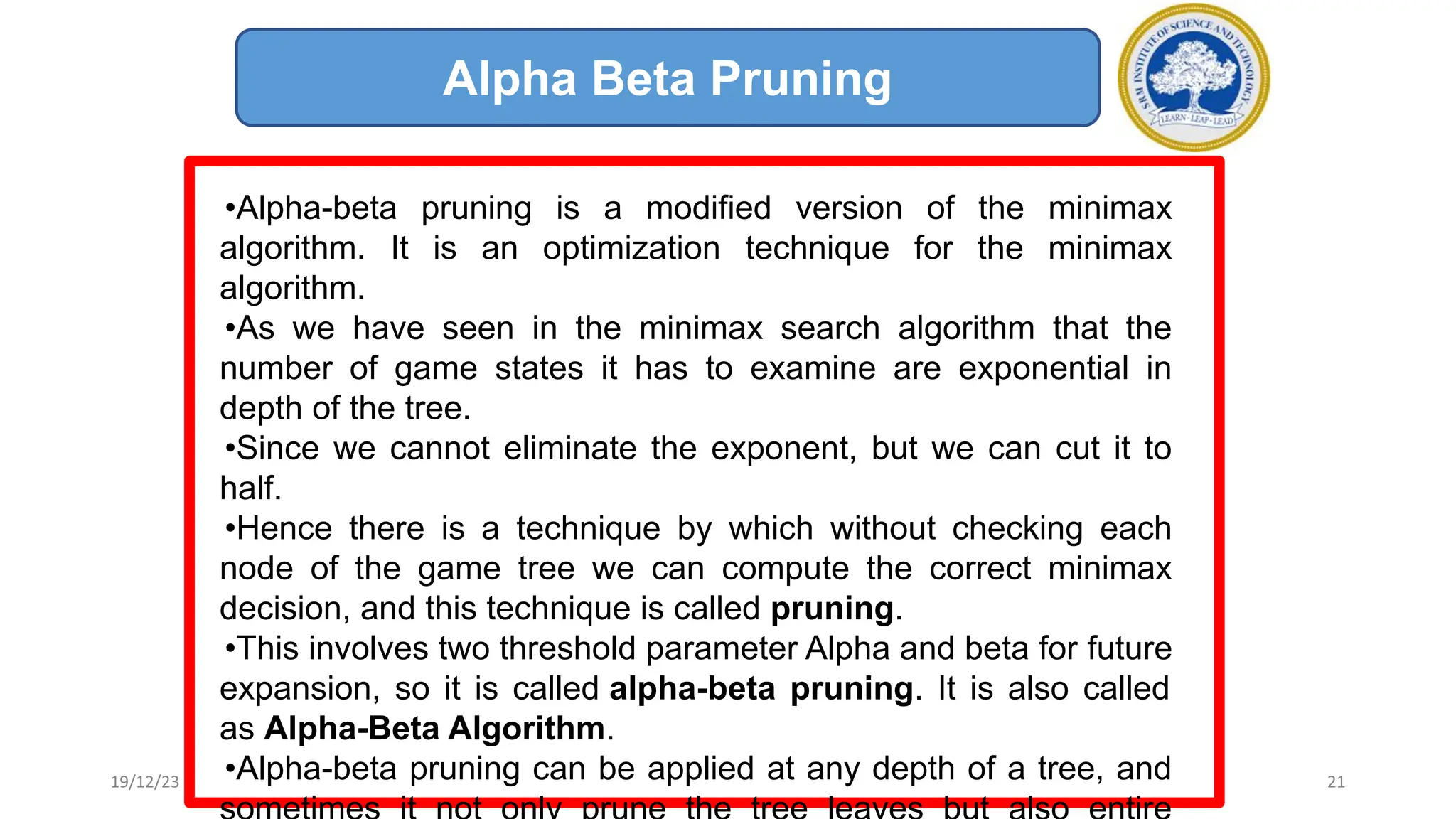 21
Alpha Beta Pruning
•Alpha-beta pruning is a modified version of the minimax
algorithm. It is an optimization technique for the minimax
algorithm.
•As we have seen in the minimax search algorithm that the
number of game states it has to examine are exponential in
depth of the tree.
•Since we cannot eliminate the exponent, but we can cut it to
half.
•Hence there is a technique by which without checking each
node of the game tree we can compute the correct minimax
decision, and this technique is called pruning.
•This involves two threshold parameter Alpha and beta for future
expansion, so it is called alpha-beta pruning. It is also called
as Alpha-Beta Algorithm.
•Alpha-beta pruning can be applied at any depth of a tree, and
19/12/23
 