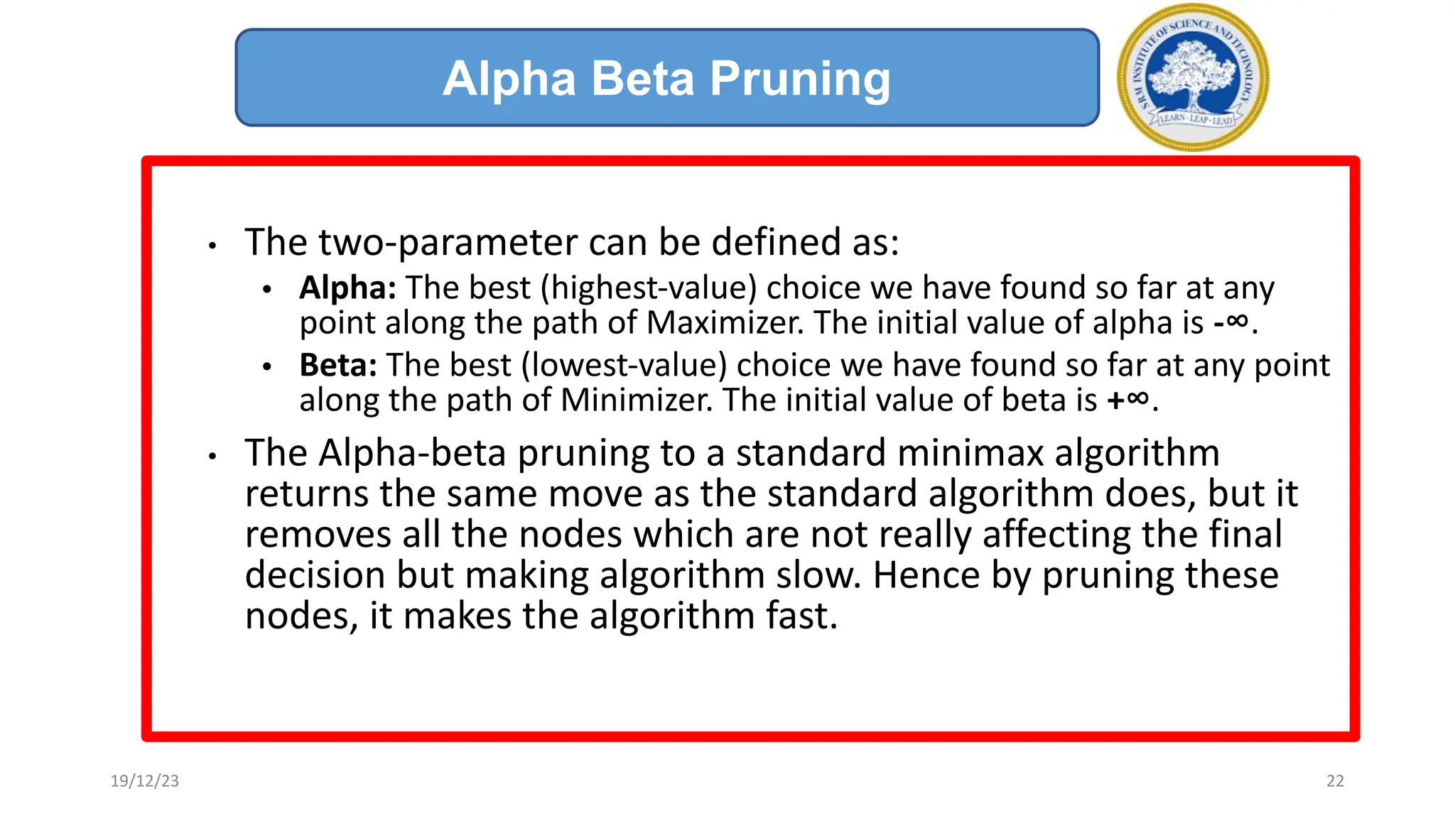 • The two-parameter can be defined as:
• Alpha: The best (highest-value) choice we have found so far at any
point along the path of Maximizer. The initial value of alpha is -∞.
• Beta: The best (lowest-value) choice we have found so far at any point
along the path of Minimizer. The initial value of beta is +∞.
• The Alpha-beta pruning to a standard minimax algorithm
returns the same move as the standard algorithm does, but it
removes all the nodes which are not really affecting the final
decision but making algorithm slow. Hence by pruning these
nodes, it makes the algorithm fast.
Alpha Beta Pruning
19/12/23 22
 