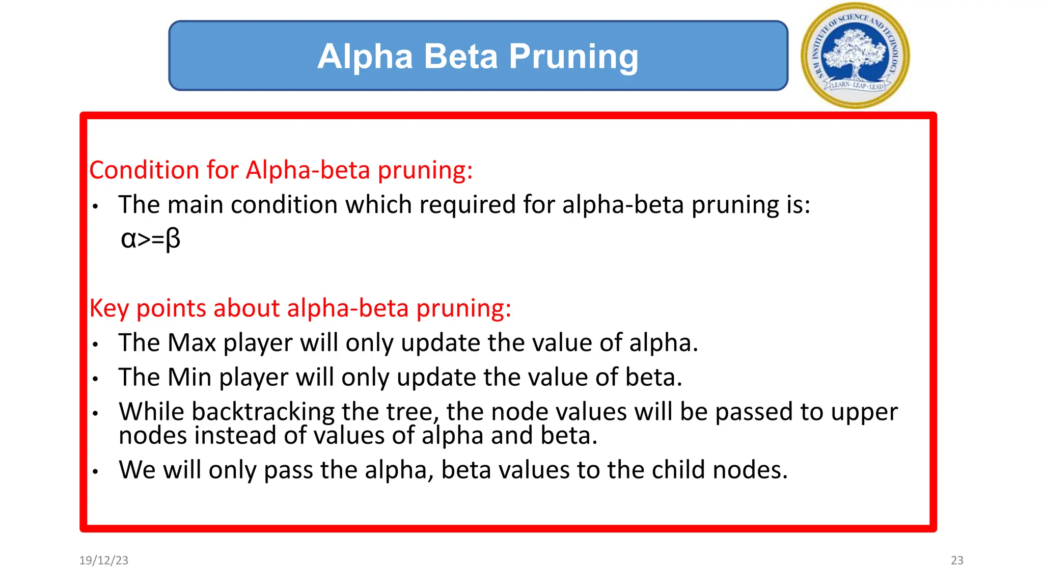 Condition for Alpha-beta pruning:
• The main condition which required for alpha-beta pruning is:
α>=β
Key points about alpha-beta pruning:
• The Max player will only update the value of alpha.
• The Min player will only update the value of beta.
• While backtracking the tree, the node values will be passed to upper
nodes instead of values of alpha and beta.
• We will only pass the alpha, beta values to the child nodes.
Alpha Beta Pruning
19/12/23 23
 
