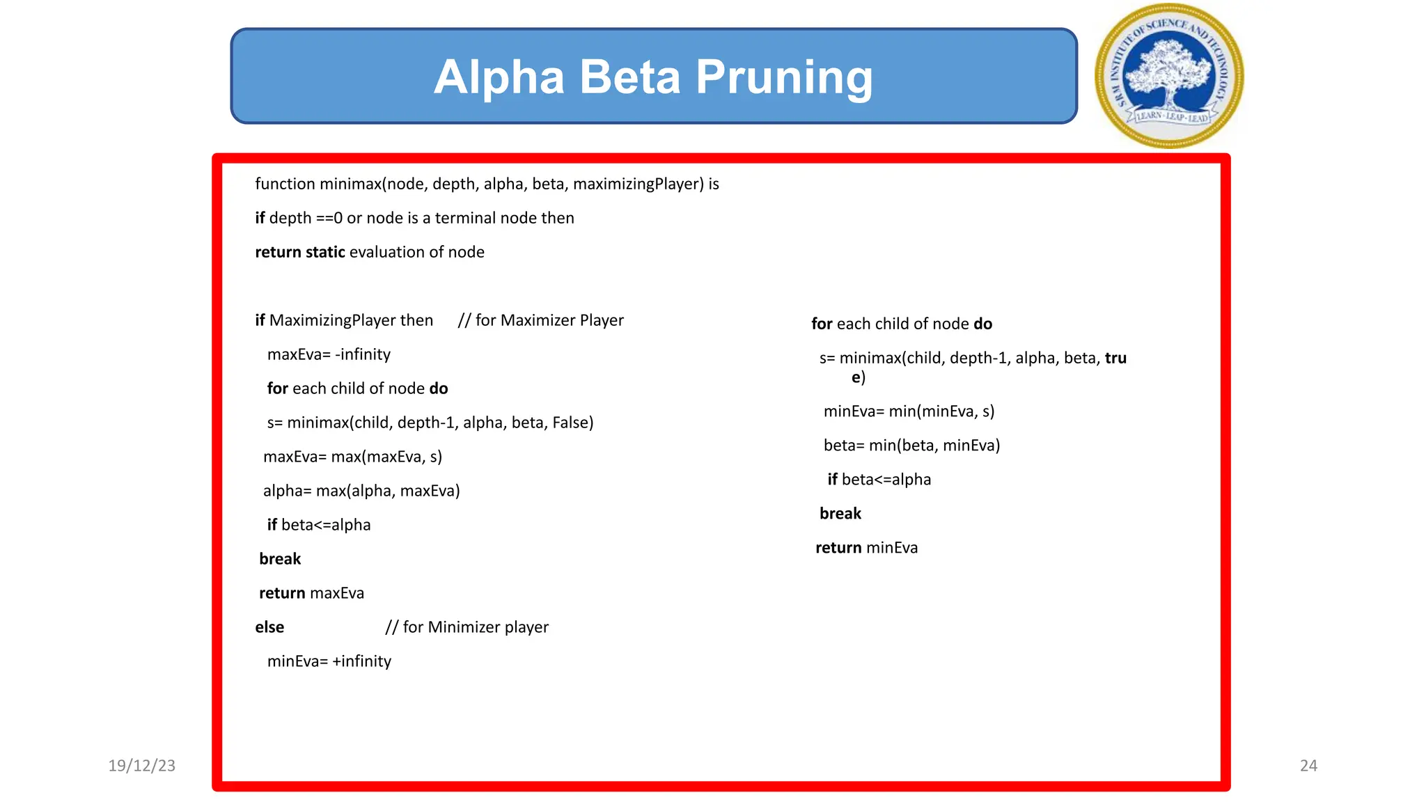 function minimax(node, depth, alpha, beta, maximizingPlayer) is
if depth ==0 or node is a terminal node then
return static evaluation of node
if MaximizingPlayer then // for Maximizer Player
maxEva= -infinity
for each child of node do
s= minimax(child, depth-1, alpha, beta, False)
maxEva= max(maxEva, s)
alpha= max(alpha, maxEva)
if beta<=alpha
break
return maxEva
else // for Minimizer player
minEva= +infinity
Alpha Beta Pruning
19/12/23 24
for each child of node do
s= minimax(child, depth-1, alpha, beta, tru
e)
minEva= min(minEva, s)
beta= min(beta, minEva)
if beta<=alpha
break
return minEva
 